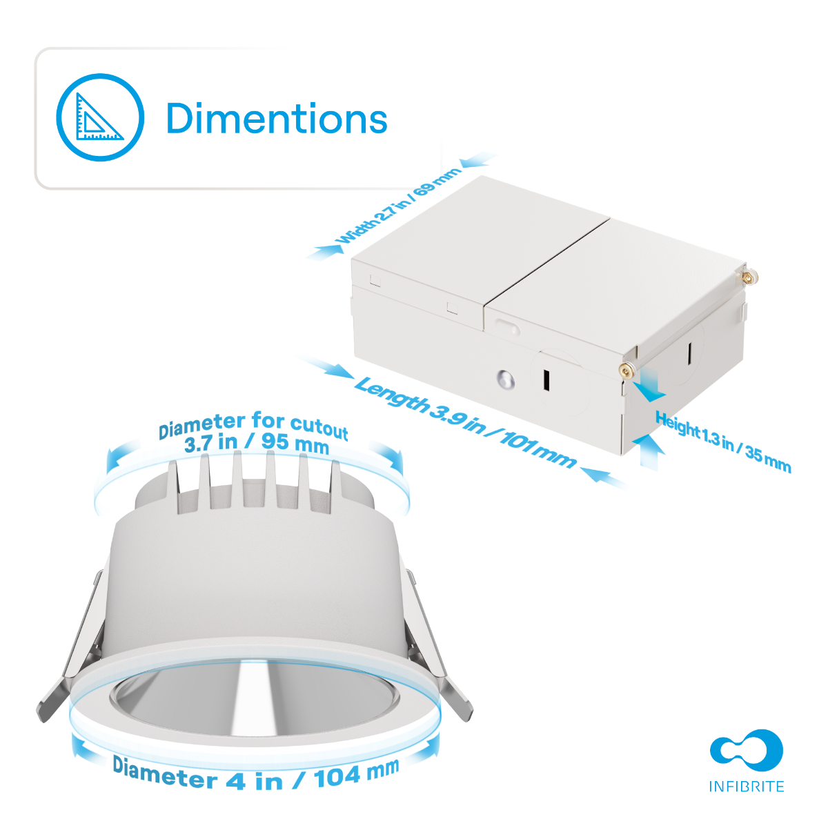Dimensions

- Width: 2.7 in / 69 mm
- Length: 3.9 in / 101 mm
- Height: 1.3 in / 35 mm
- Diameter for cutout: 3.7 in / 95 mm
- Diameter: 4 in / 104 mm

INFIBRITE
