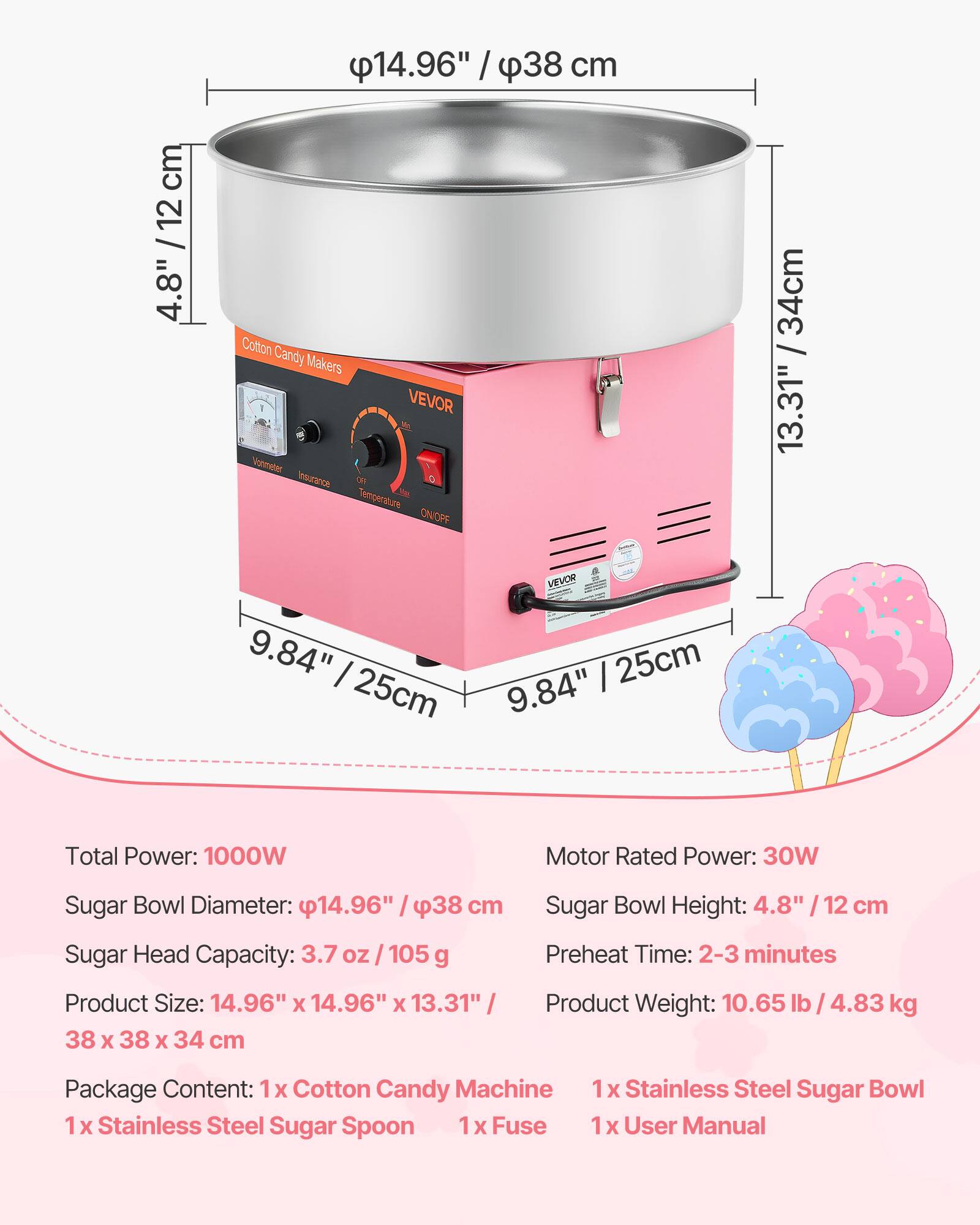 14.96" / 38 cm  
4.8" / 12 cm  
13.31" / 34 cm  
9.84" / 25 cm  

Cotton Candy Makers - VEVOR  

Total Power: 1000W  
Motor Rated Power: 30W  
Sugar Bowl Diameter: 14.96" / 38 cm  
Sugar Head Capacity: 3.7 oz / 105 g  
Product Size: 14.96" x 14.96" x 13.31" / 38 x 38 x 34 cm  
Sugar Bowl Height: 4.8" / 12 cm  
Preheat Time: 2-3 minutes  
Product Weight: 10.65 lb / 4.83 kg  

Package Content:  
1 x Cotton Candy Machine  
1 x Stainless Steel Sugar Spoon  
1 x Stainless Steel Sugar Bowl  
1 x Fuse  
1 x User Manual