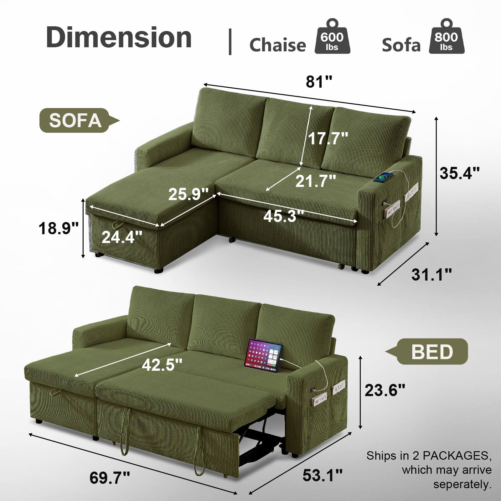 Dimension | Chaise 600 lbs 81" Sofa 800 lbs  
SOFA  
17.7" 18.9" 24.4" 25.9" 21.7" 45.3" 35.4" 31.1"  
BED  
23.6" 69.7" 53.1"  
Ships in 2 PACKAGES, which may arrive separately.
