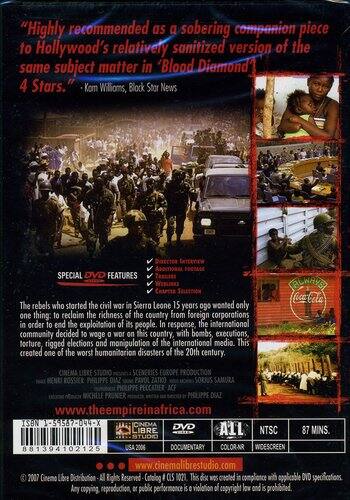 "Highly recommended as a sobering companion piece to Hollywood's relatively sanitized version of the same subject matter in 'Blood Diamond' 4 Stars." - Kim Williams, Block Star News

SPECIAL DVD FEATURES

The rebels who started the civil war in Sierra Leone 15 years ago wanted only one thing: to reclaim the richness of the country from foreign corporations in order to end the exploitation of its people. In response, the international community decided to wage war on this country, with bombs, executions, torture, rigged elections and manipulation of the international media. This created one of the worst humanitarian disasters of the 20th century.

CINEMA LIBRE STUDIO
SCENARIOS EUROPE
www.theempireinafrica.com

ISBN -59587-044-X

CINEMA DVD
87 MINS.
LIBRE NTSC
STUDIO
881394102125
USA 2006
DOCUMENTARY
COLOR-NR
WIDESCREEN
www.cinemalibrestudio.com

© 2007 Cinema Libre Distribution - All Rights Reserved - Catalog # C05 10021. This disc was created in compliance with