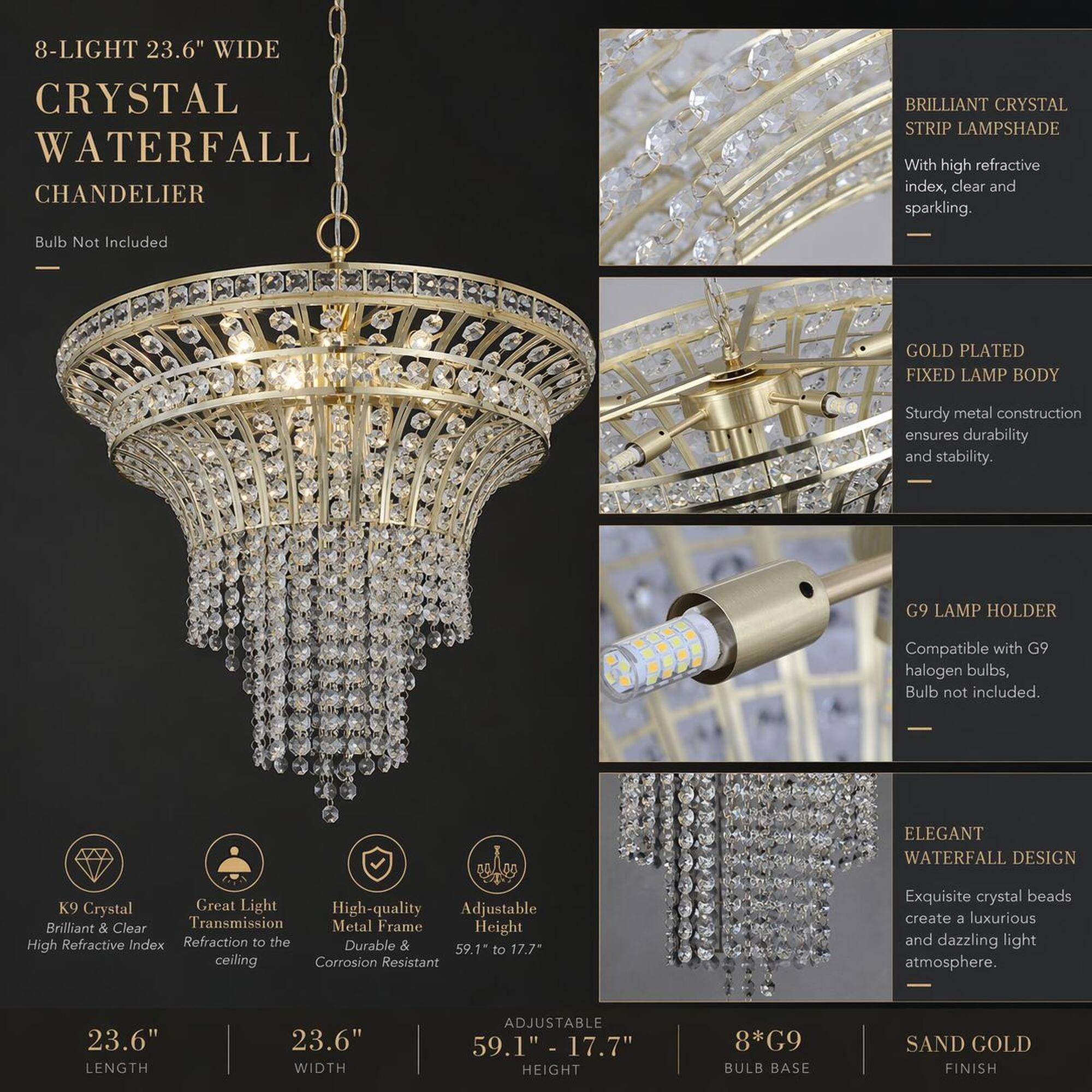 8-LIGHT 23.6" WIDE CRYSTAL WATERFALL CHANDELIER

BRILLIANT CRYSTAL STRIP LAMPSHADE
- With high refractive index, clear and sparkling.
- Bulb Not Included

GOLD PLATED FIXED LAMP BODY
- Sturdy metal construction ensures durability and stability.

G9 LAMP HOLDER
- Compatible with G9 halogen bulbs, Bulb not included.

ELEGANT WATERFALL DESIGN
- Exquisite crystal beads create a luxurious and dazzling light atmosphere.

23.6" LENGTH
23.6" WIDTH
ADJUSTABLE 59.1" - 17.7" HEIGHT
8*G9 BULB BASE
SAND GOLD FINISH

K9 Crystal
- Brilliant & Clear
- High Refractive Index

Great Light Transmission
- Refraction to the ceiling

High-quality Metal Frame
- Durable & Corrosion Resistant

Adjustable Height
- 59.1" to 17.7"