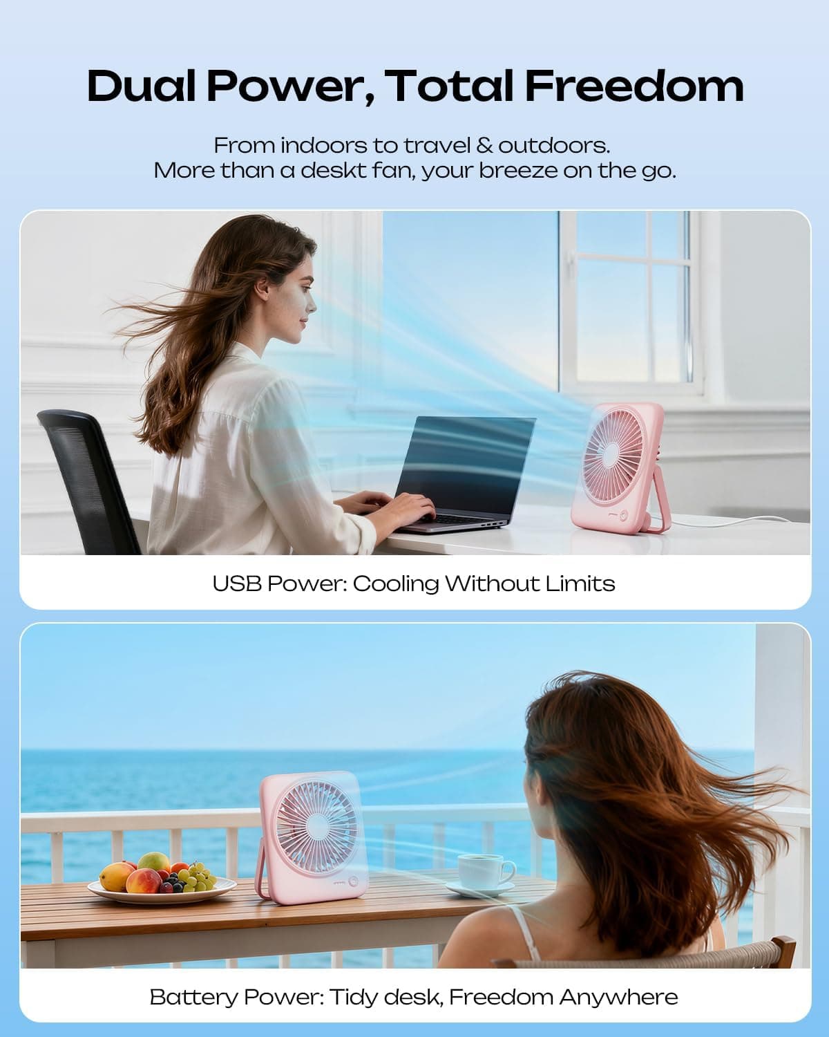 Dual Power, Total Freedom  
From indoors to travel & outdoors.  
More than a desk fan, your breeze on the go.  

USB Power: Cooling Without Limits  

Battery Power: Tidy desk, Freedom Anywhere