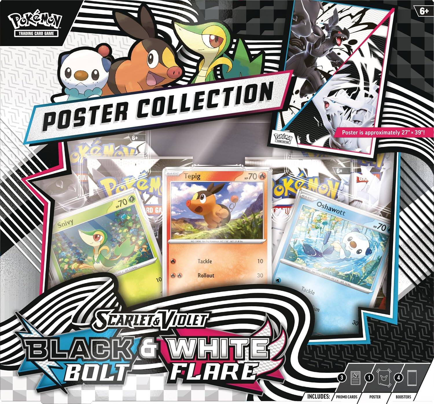 Pokémon Trading Card Game  
6+  
Poster Collection  
Poster is approximately 27" x 39"!  
6+  
Basic  
Tepig  
70  
Tackle 10  
Rollout 30  
Snivy  
70  
Oshawott  
70  
Tackle 10  
Rollout 30  
Scarlet & Violet  
Black & White  
Bolt Flare  
Includes:  
3 Promo Cards  
1 Poster  
4 Boosters