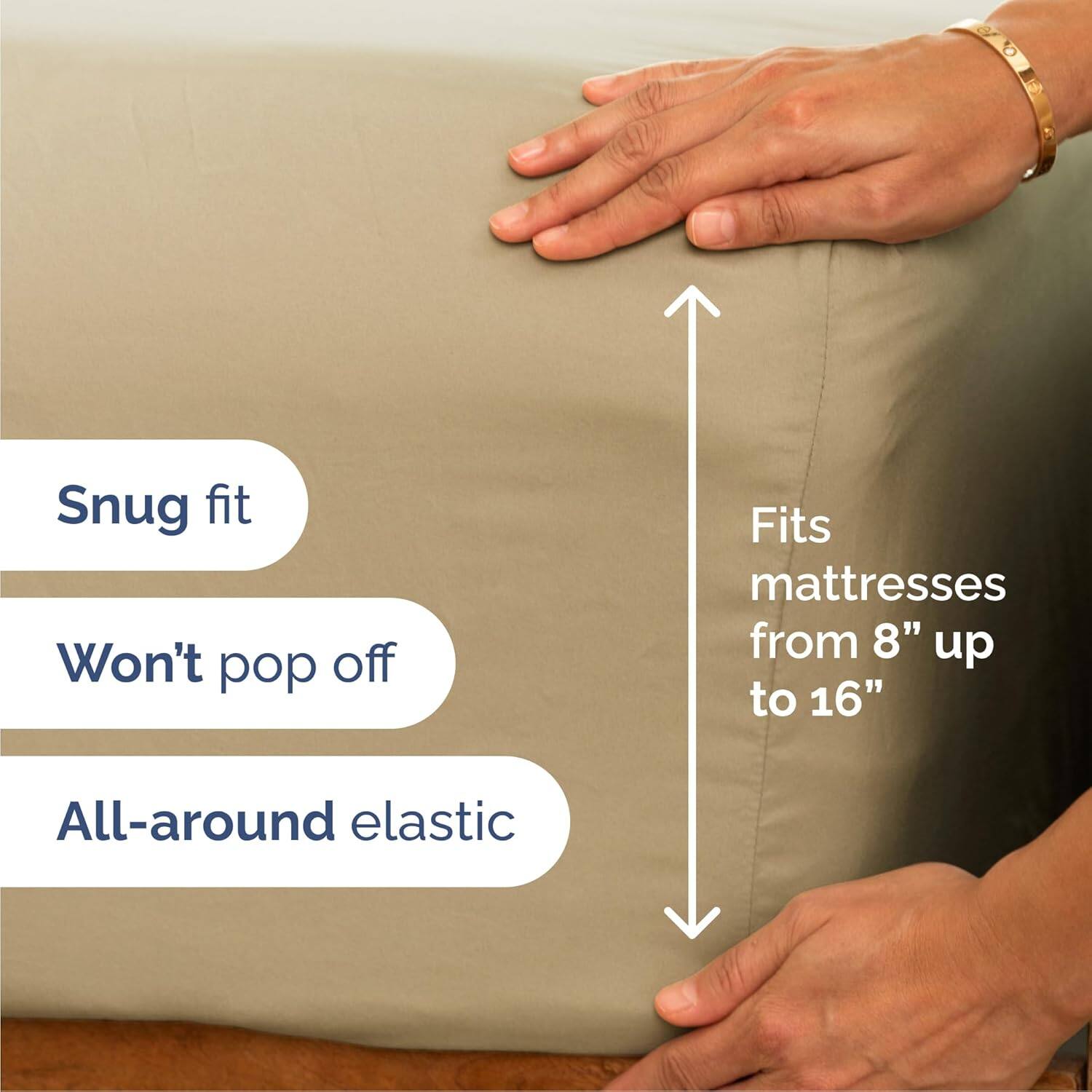 Snug fit  
Won't pop off  
Fits mattresses from 8" up to 16"  
All-around elastic