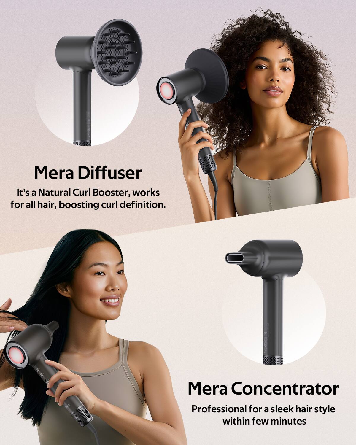 Mera Diffuser  
It's a Natural Curl Booster, works for all hair, boosting curl definition.  

Mera Concentrator  
Professional for a sleek hair style within few minutes