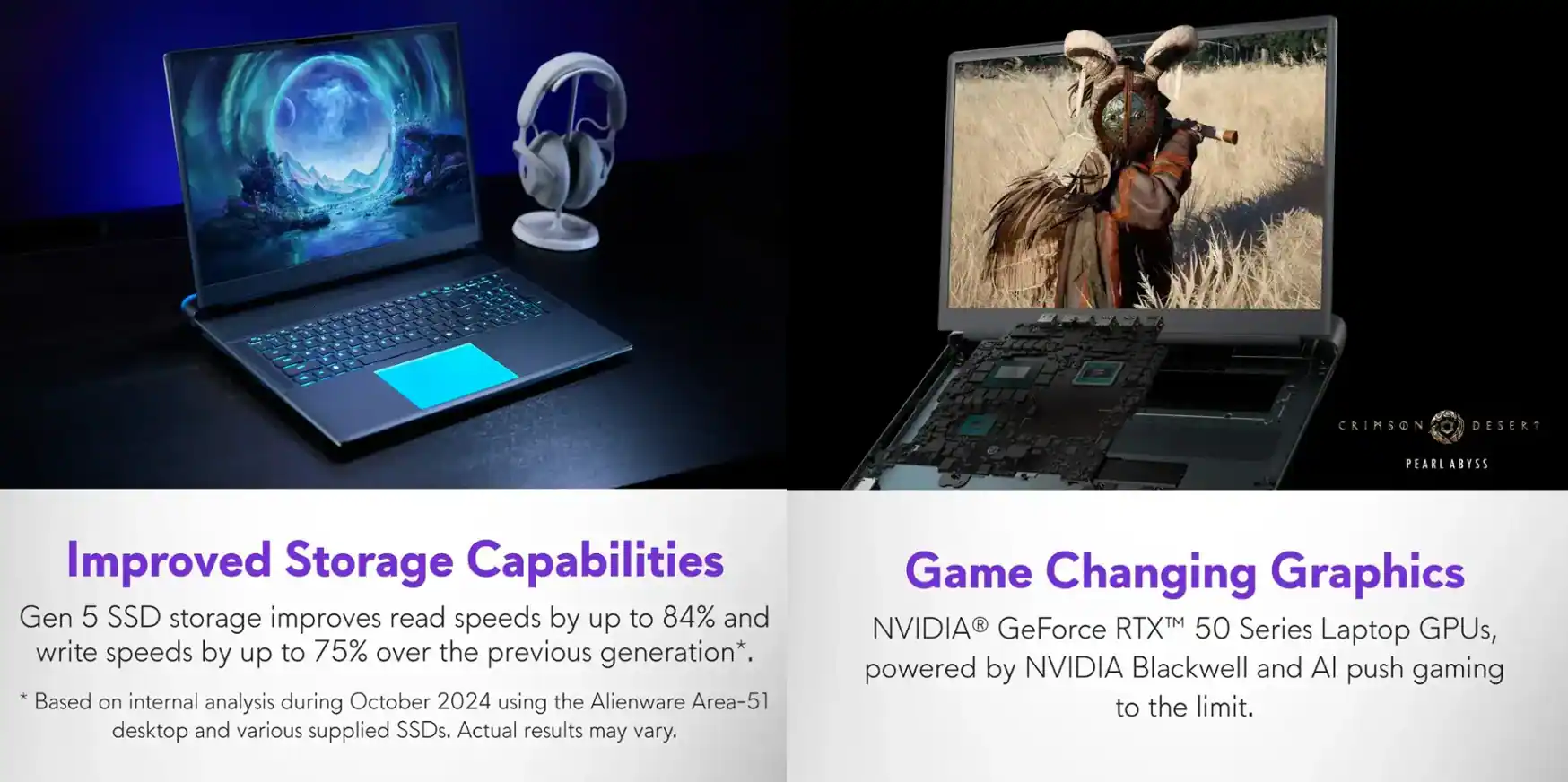 **A Crimson Desert Pearl Abyss**

**Improved Storage Capabilities**

Gen 5 SSD storage improves read speeds by up to 84% and write speeds by up to 75% over the previous generation*.

*Based on internal analysis during October 2024 using the Alienware Area-51 desktop and various supplied SSDs. Actual results may vary.

**Game Changing Graphics**

NVIDIA® GeForce RTX™ 50 Series Laptop GPUs, powered by NVIDIA Blackwell and AI push gaming to the limit.