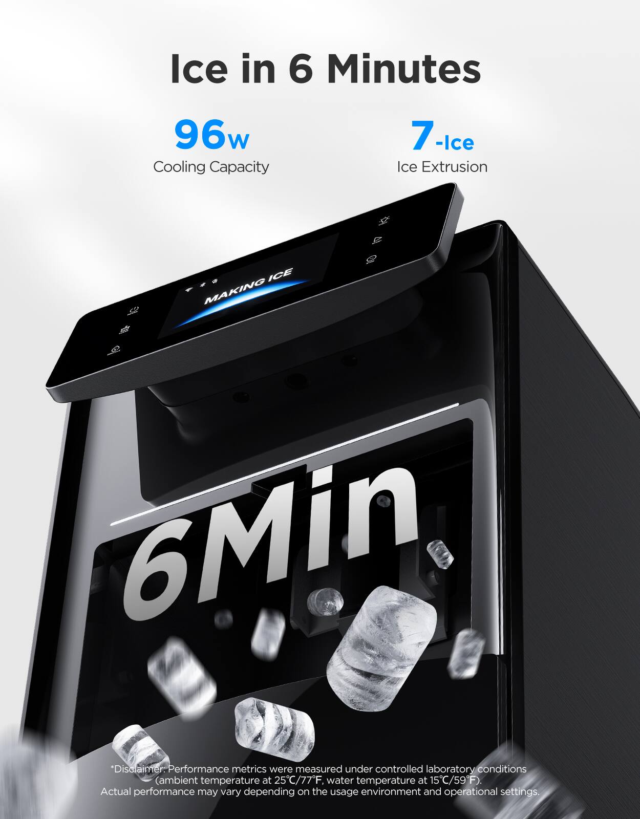 Ice in 6 Minutes

96w Cooling Capacity

7-Ice Ice Extrusion

*Disclaimer: Performance metrics were measured under controlled laboratory conditions (ambient temperature at 25°C/77°F, water temperature at 15°C/59°F). Actual performance may vary depending on the usage environment and operational settings.