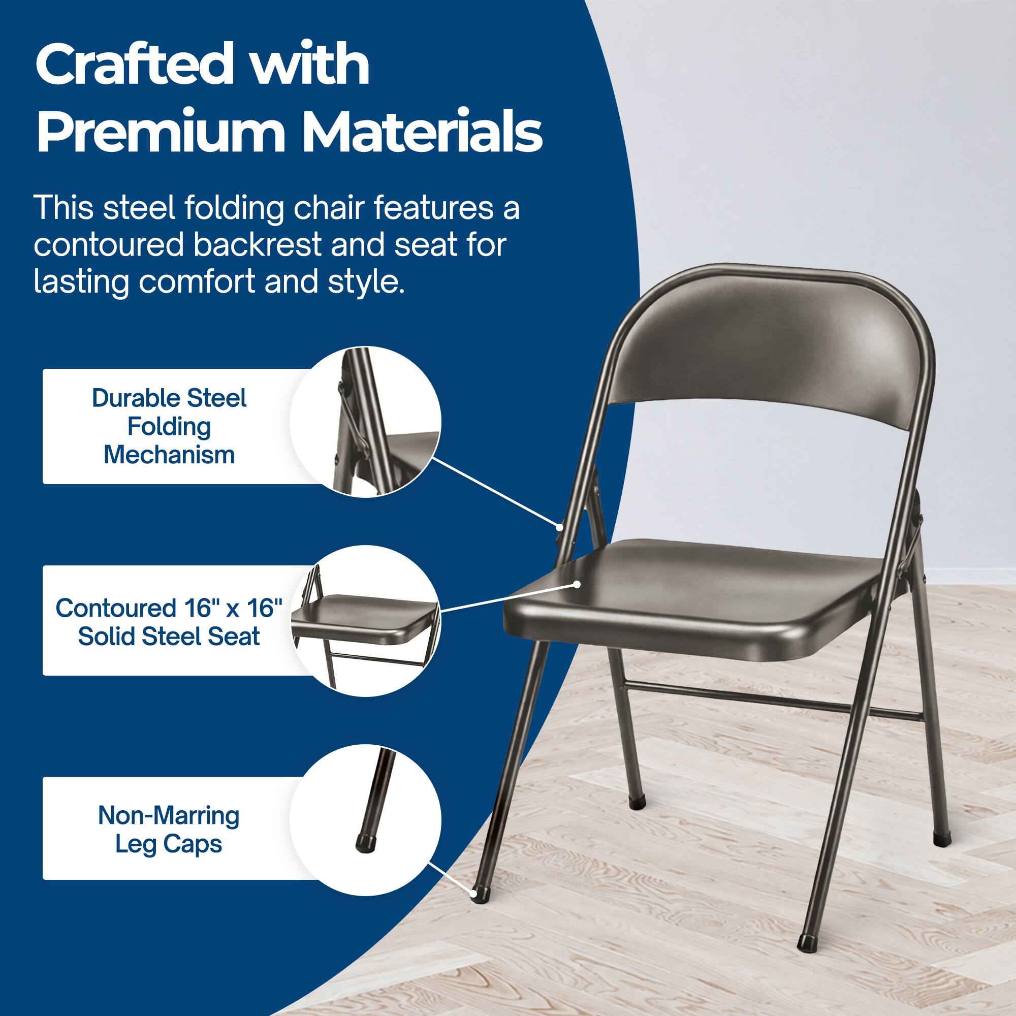 Crafted with Premium Materials

This steel folding chair features a contoured backrest and seat for lasting comfort and style.

- Durable Steel Folding Mechanism
- Contoured 16" x 16" Solid Steel Seat
- Non-Marring Leg Caps