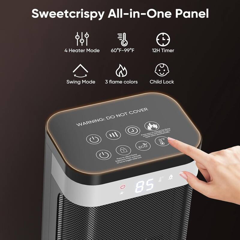 Sweetcrispy All-in-One Panel

- 4 Heater Mode
- 60°F-99°F
- 12H Timer
- Swing Mode
- 3 flame colors
- Child Lock

WARNING: DO NOT COVER

- Power
- Fan Speed
- Flame Color
- ECO Mode
- Child Lock

85°F