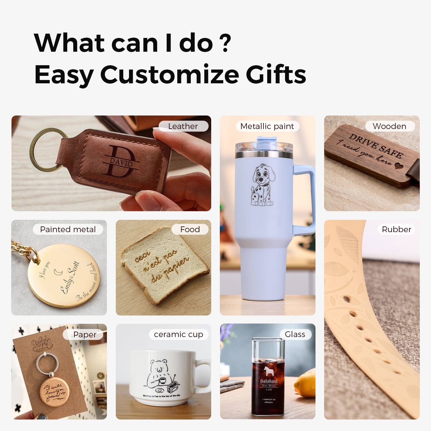 What can I do?  
Easy Customize Gifts

- Leather
- Metallic paint
- Wooden
- Painted metal
- Food
- Rubber
- Paper
- Ceramic cup
- Glass