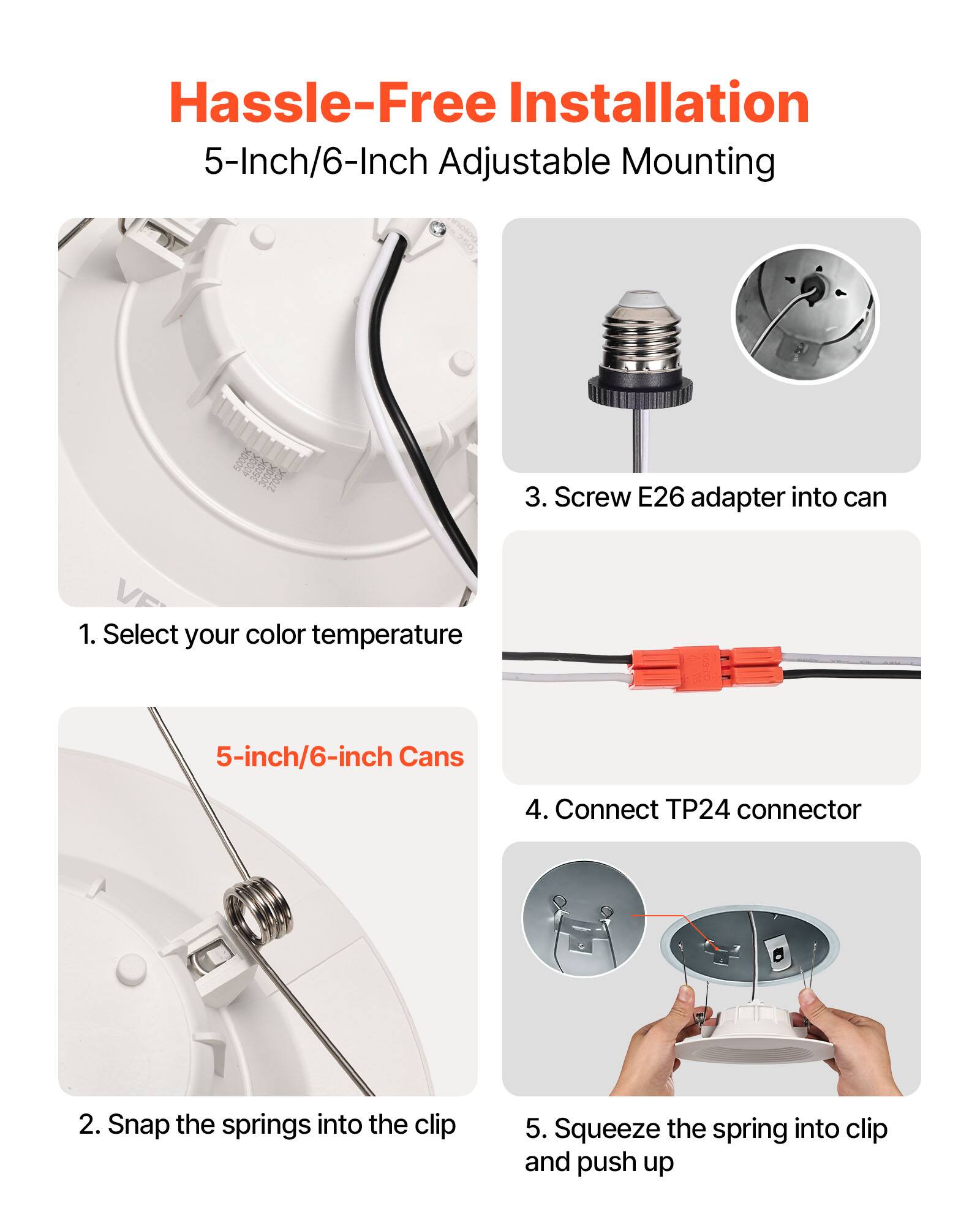 Hassle-Free Installation  
5-Inch/6-Inch Adjustable Mounting  

1. Select your color temperature  
2. Snap the springs into the clip  
3. Screw E26 adapter into can  
4. Connect TP24 connector  
5. Squeeze the spring into clip and push up  

5-inch/6-inch Cans