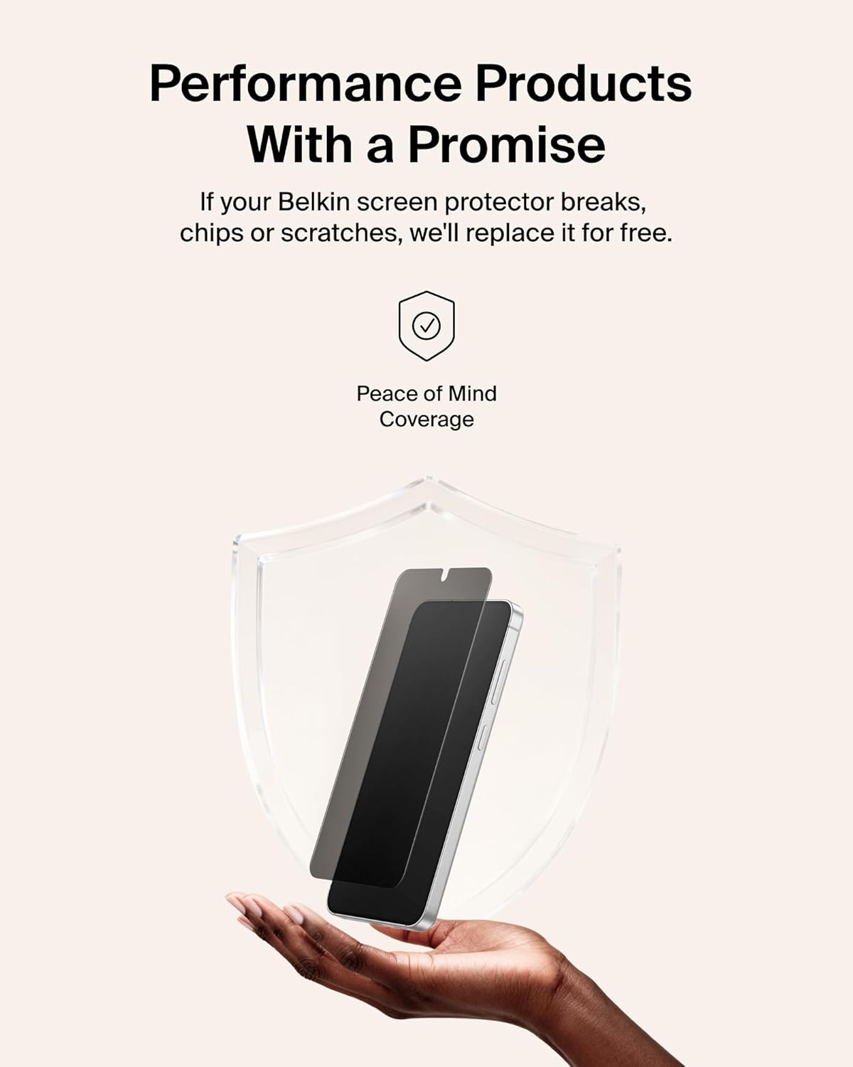 Performance Products With a Promise

If your Belkin screen protector breaks, chips or scratches, we'll replace it for free.

Peace of Mind Coverage