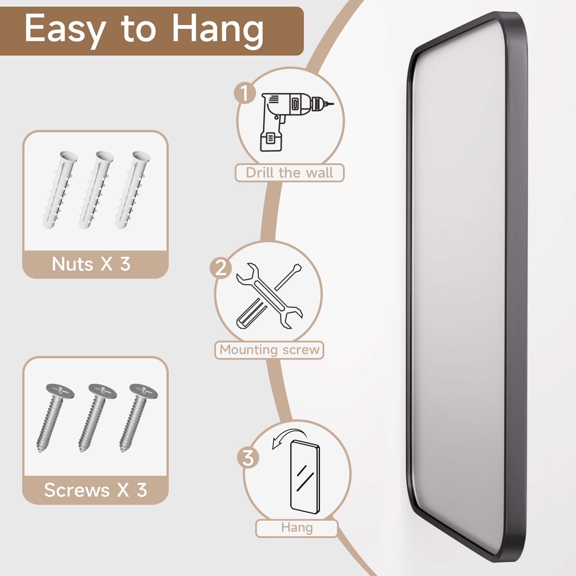 Easy to Hang:
1. Drill the wall
2. Nuts X 3
3. Mounting screw
4. Screws X 3
5. Hang
