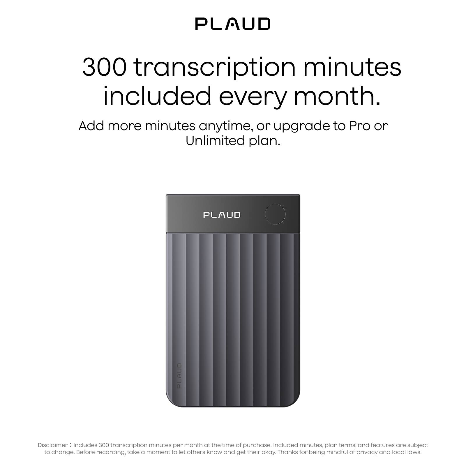 PLAUD

300 transcription minutes included every month.

Add more minutes anytime, or upgrade to Pro or Unlimited plan.

Disclaimer: Includes 300 transcription minutes per month at the time of purchase. Included minutes, plan terms, and features are subject to change. Before recording, take a moment to let others know and get their okay. Thanks for being mindful of privacy and local laws.