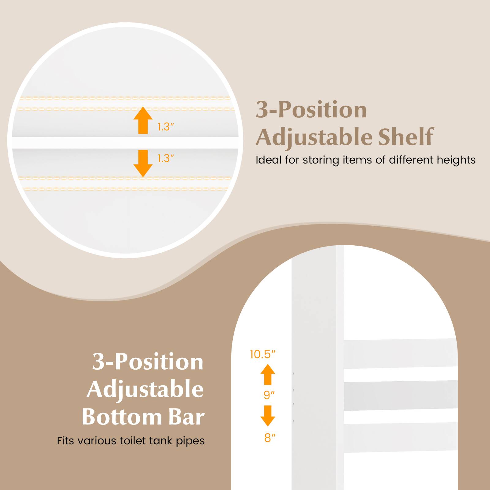 1.3" 1.3" 3-Position Adjustable Shelf  
Ideal for storing items of different heights  

3-Position Adjustable Bottom Bar  
Fits various toilet tank pipes  

10.5" 9" 8"