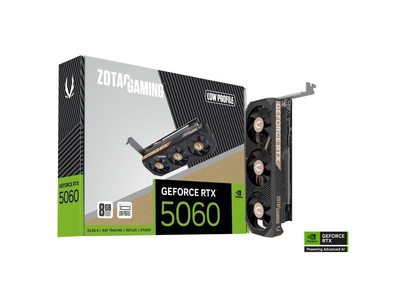 ZOTAC GAMING LOW PROFILE  
ZOTAC GAMING RTX  
GEFORCE RTX 5060  
GEFORCE RTX 5060  
8GB  
DLSS 4 | RAY TRACING | REFLEX | STUDIO  
ZOTAC GAMING  
GEFORCE NVIDIA RTX  
Powering Advanced AI