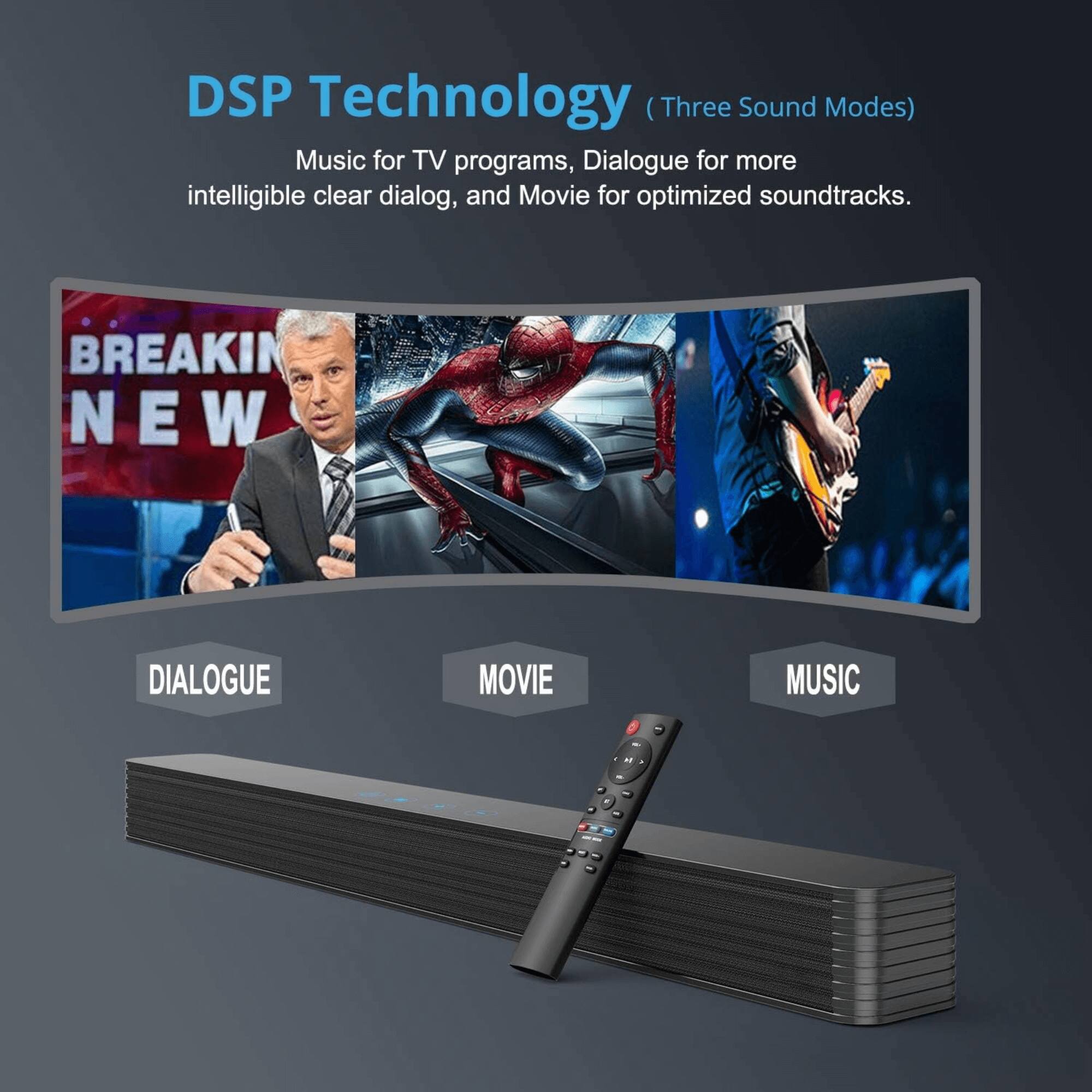 DSP Technology (Three Sound Modes)  
Music for TV programs, Dialogue for more intelligible clear dialog, and Movie for optimized soundtracks.  

BREAKING NEWS  

DIALOGUE | MOVIE | MUSIC
