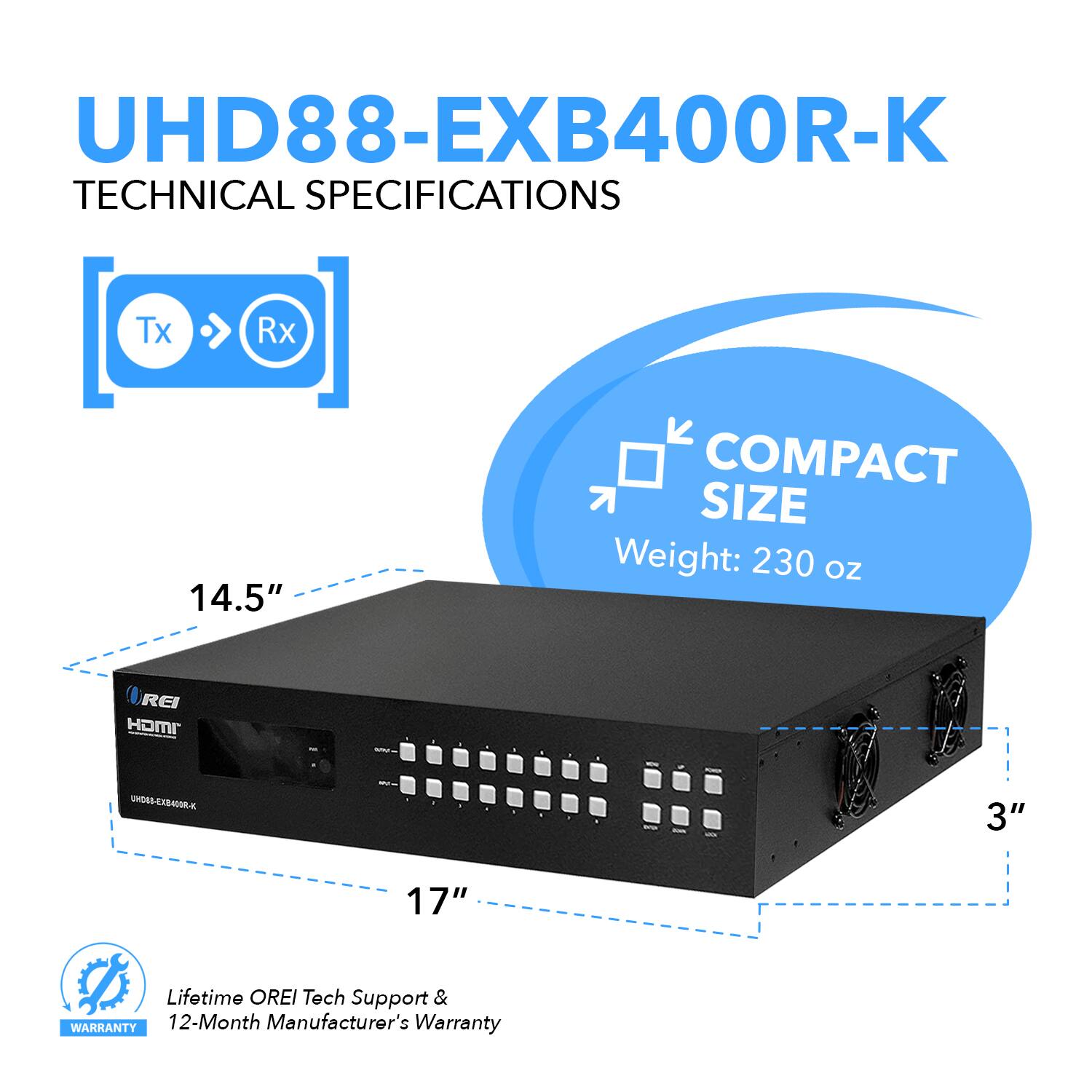 UHD88-EXB400R-K TECHNICAL SPECIFICATIONS Tx Rx 14.5" COMPACT SIZE Weight: 230 OZ 3" 17" Lifetime OREI Tech Support & WARRANTY 12-Month Manufacturer's Warranty