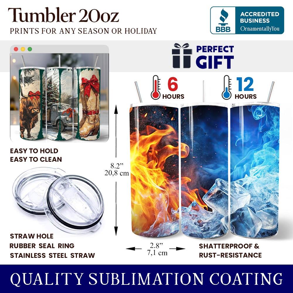 Tumbler 20oz  
PRINTS FOR ANY SEASON OR HOLIDAY  
ACCREDITED BUSINESS BBB OrnamentallyYou  
PERFECT GIFT  
6 HOURS  
12 HOURS  
EASY TO HOLD  
EASY TO CLEAN  
8.2" (20.8 cm)  
STRAW HOLE  
RUBBER SEAL RING  
STAINLESS STEEL STRAW  
2.8" (7.1 cm)  
SHATTERPROOF & RUST-RESISTANCE  
QUALITY SUBLIMATION COATING