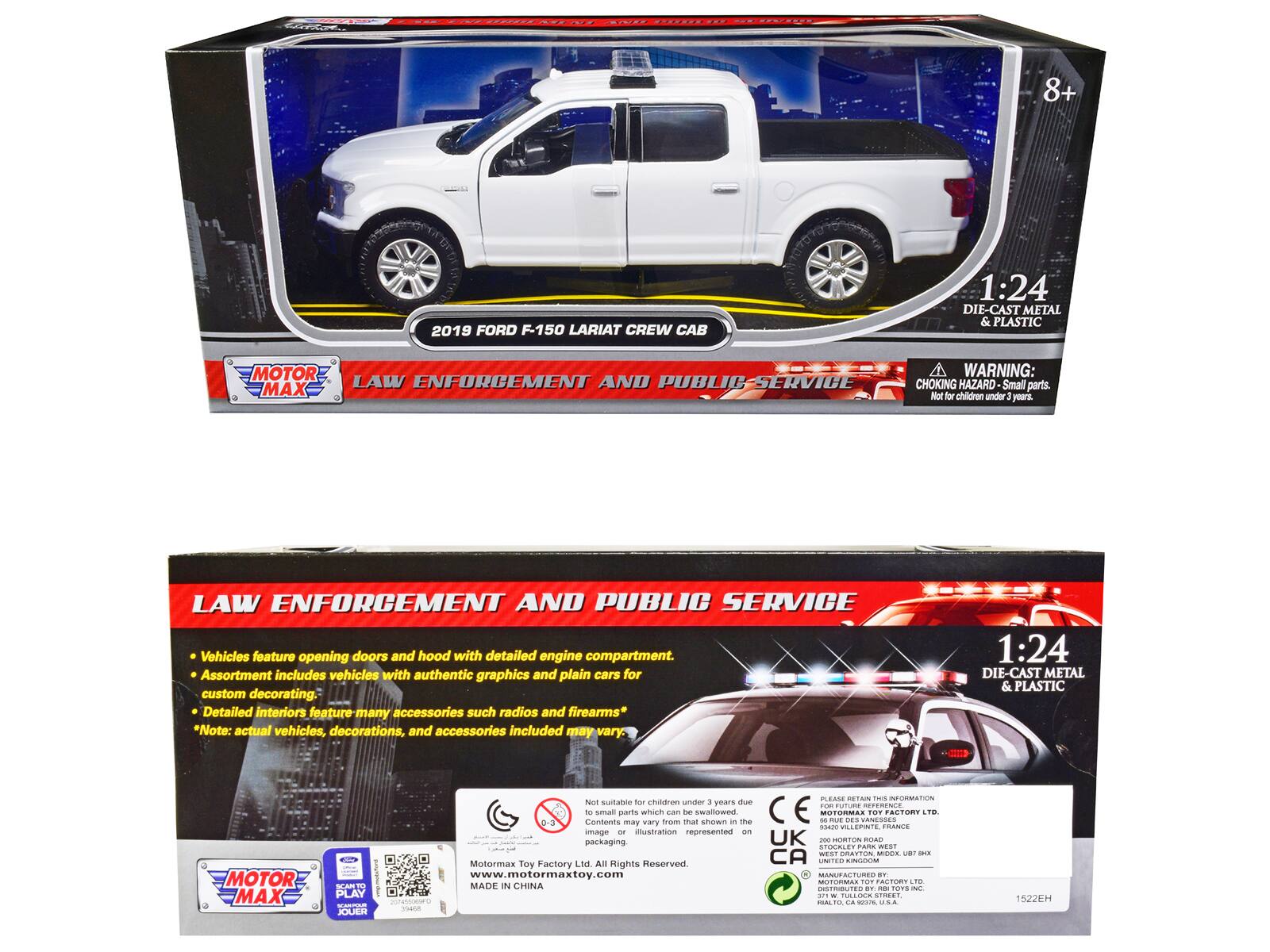 8+  
2019 FORD F-150 LARIAT CREW CAB  
1:24 DIE-CAST METAL & PLASTIC  
MOTOR MAX  
LAW ENFORCEMENT AND PUBLIC SERVICE  

WARNING: CHOKING HAZARD - Small parts. Not for children under 3 years.  

LAW ENFORCEMENT AND PUBLIC SERVICE  
Vehicles feature opening doors and hood with detailed engine compartment.  
Assortment includes vehicles with authentic graphics and plain cars for custom decorating.  
Detailed interiors feature many accessories such as radios and firearms*  
*Note: actual vehicles, decorations, and accessories included may vary.  

1:24 DIE-CAST METAL & PLASTIC  

Not suitable for children under 3 years due to small parts which can be swallowed.  
Contents may vary from that shown - image and illustration represented on packaging.  

MOTOR MAX TOY FACTORY LTD.  
All Rights Reserved  
www.motormaxtoy.com  
MADE IN CHINA  

MOTOR MAX  
PLAY - JOUER  

PLEASE RETAIN THIS INFORMATION  
MOTOR MAX TOY FACTORY LTD.  
200 RUE DE L'INDUSTRIE  
93420 VILLEPINTE