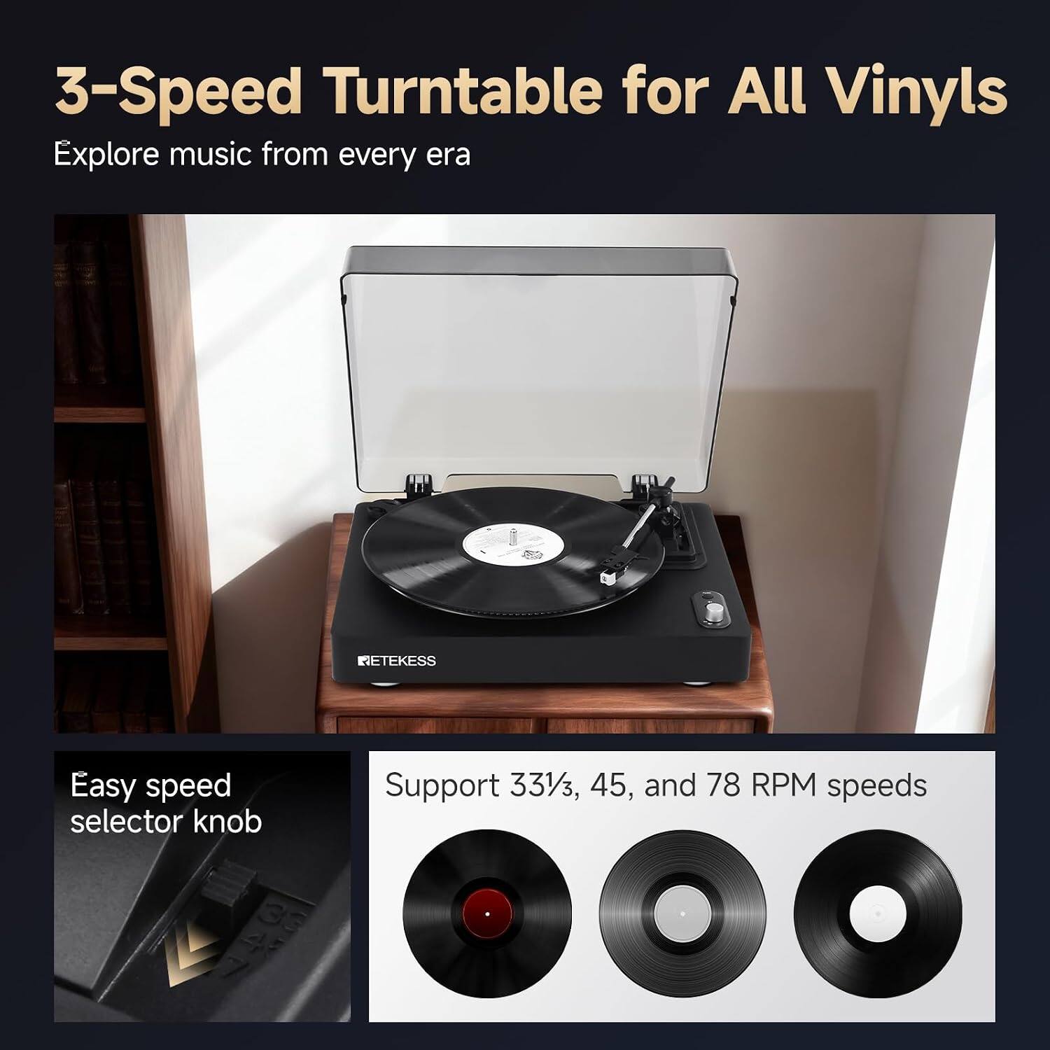 3-Speed Turntable for All Vinyls  
Explore music from every era  

RETEKESS  

Easy speed selector knob  

Support 33 1/3, 45, and 78 RPM speeds