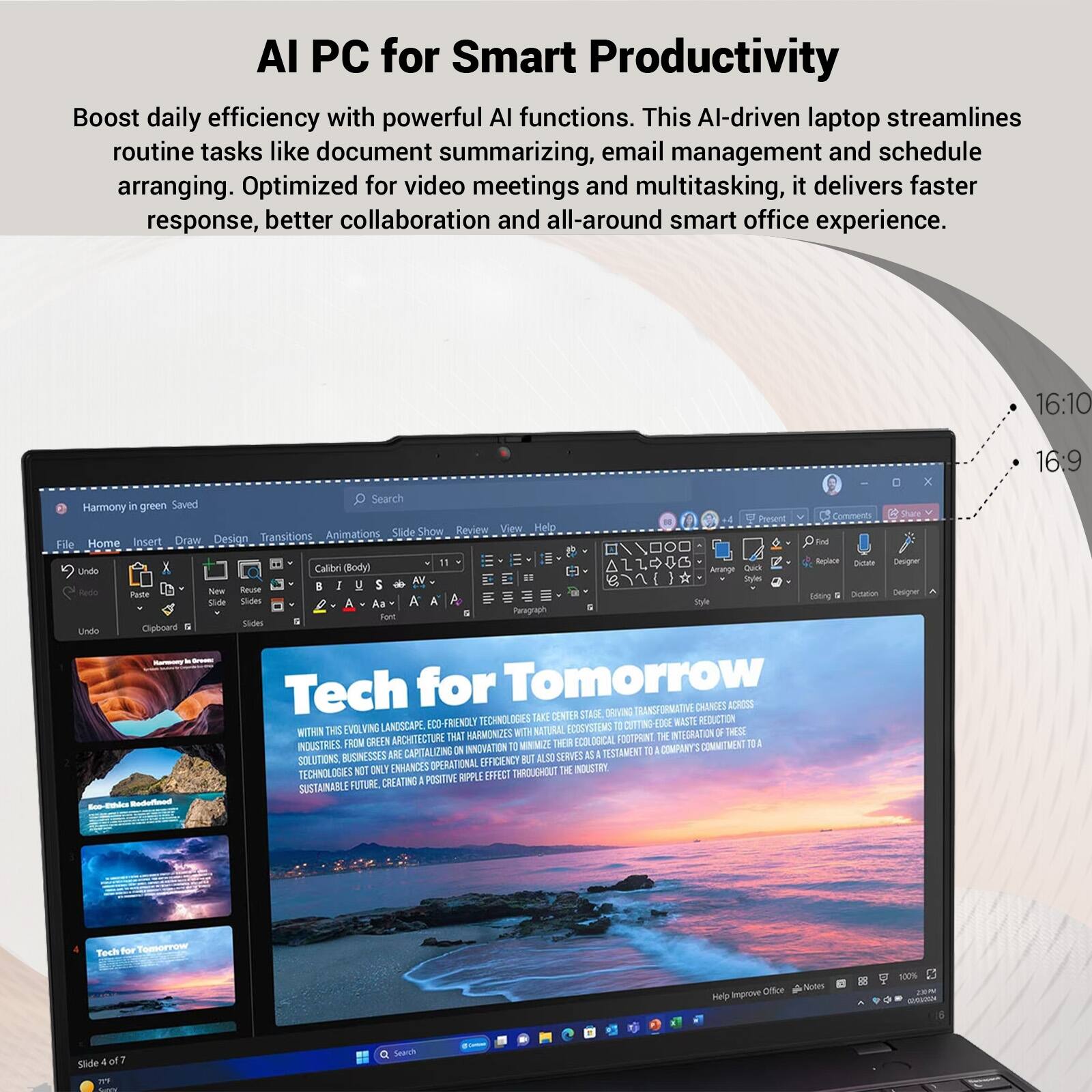 AI PC for Smart Productivity

Boost daily efficiency with powerful AI functions. This AI-driven laptop streamlines routine tasks like document summarizing, email management and schedule arranging. Optimized for video meetings and multitasking, it delivers faster response, better collaboration and all-around smart office experience.

16:10
16:9

Tech for Tomorrow

TRANSFORMATIVE CHANGES ACROSS TAKE CENTER STAGE DRIVING CO-FRIENDLY TECHNOLOGIES CUTTING EDGE WASTE REDUCTION WITHIN THIS EVOLVING LANDSCAPE, WITH NATURAL ECOSYSTEMS OF THESE ARCHITECTURE THAT HARMONIZES FOOTPRINT. THE INTEGRATION INDUSTRIES. FROM GREEN TO