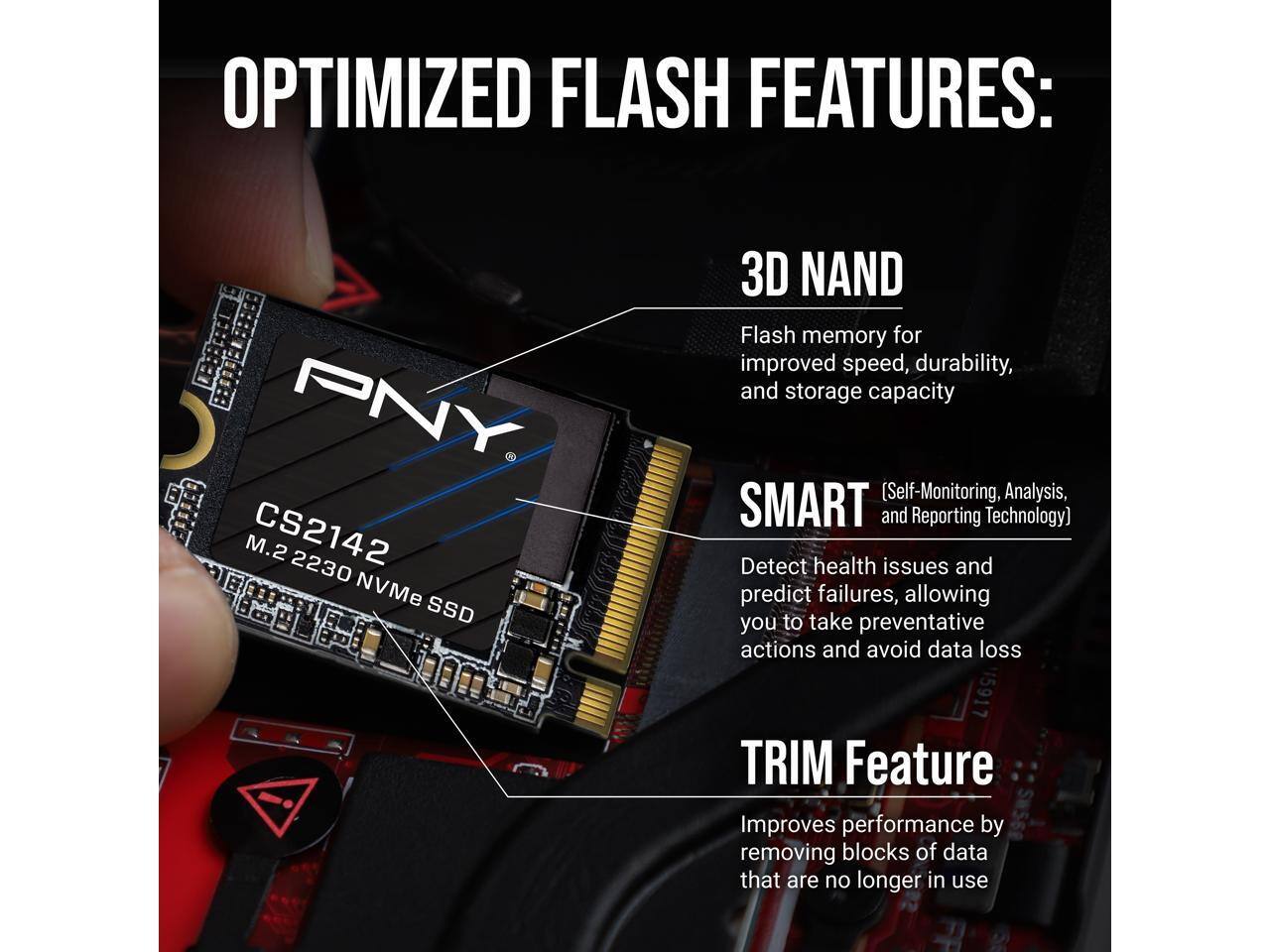 OPTIMIZED FLASH FEATURES:

PNY M.2 CS2142 2230 NVMe SSD

3D NAND
Flash memory for improved speed, durability, and storage capacity

SMART (Self-Monitoring, Analysis, and Reporting Technology)
Detect health issues and predict failures, allowing you to take preventative actions and avoid data loss

TRIM Feature
Improves performance by removing blocks of data that are no longer in use