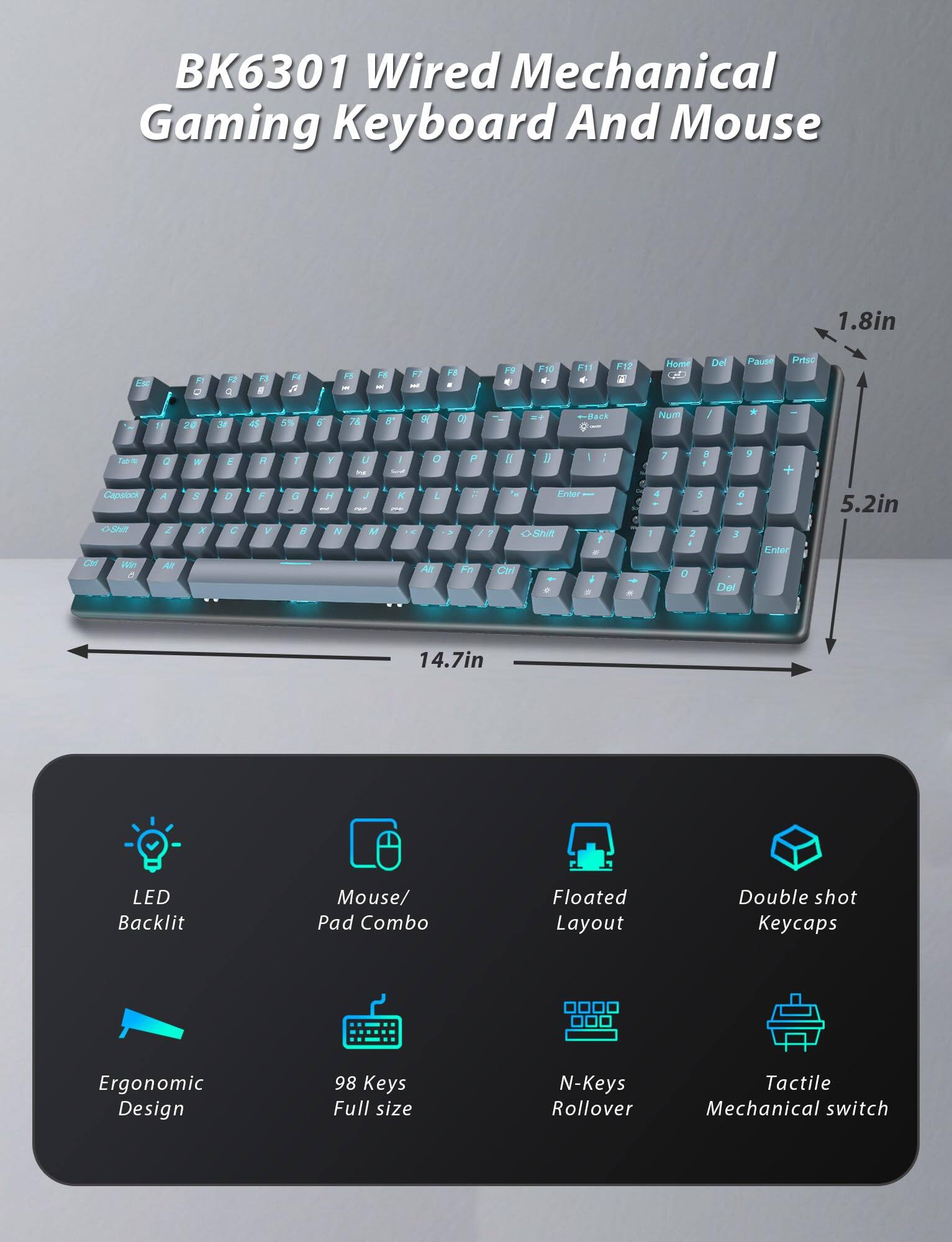 BK6301 Wired Mechanical Gaming Keyboard And Mouse

- LED Backlit
- Mouse/Pad Combo
- Ergonomic Design
- 98 Keys Full size
- Floated Layout
- Double shot Keycaps
- N-Keys Rollover
- Tactile Mechanical switch

Dimensions:
- 14.7in (width)
- 5.2in (height)
- 1.8in (depth)