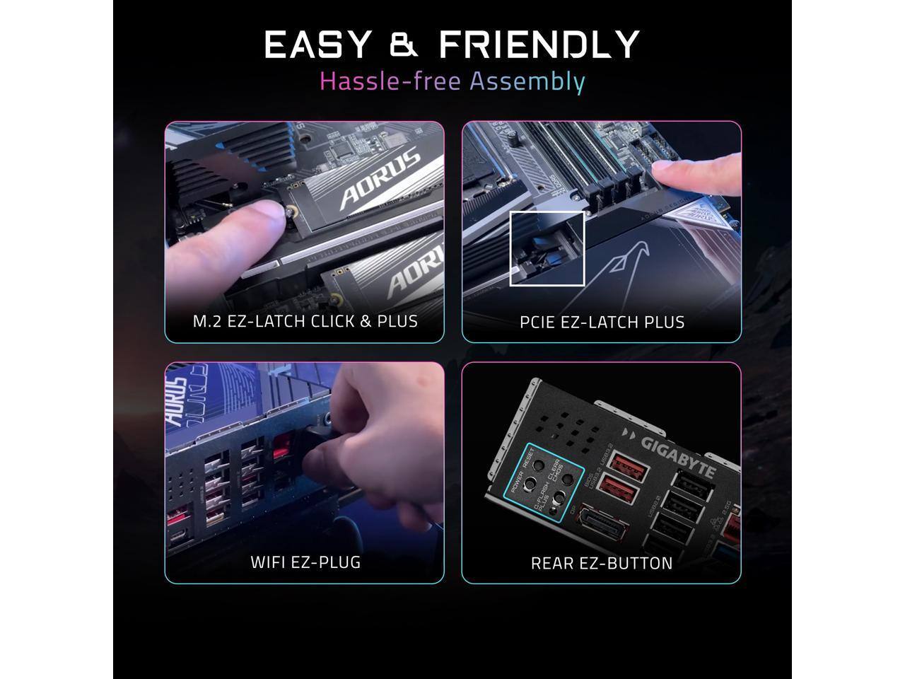 EASY & FRIENDLY  
Hassle-free Assembly  

AORUS AORI M.2 EZ-LATCH CLICK & PLUS  
AORUS PCIE EZ-LATCH PLUS  
GIGABYTE WIFI EZ-PLUG  
REAR EZ-BUTTON