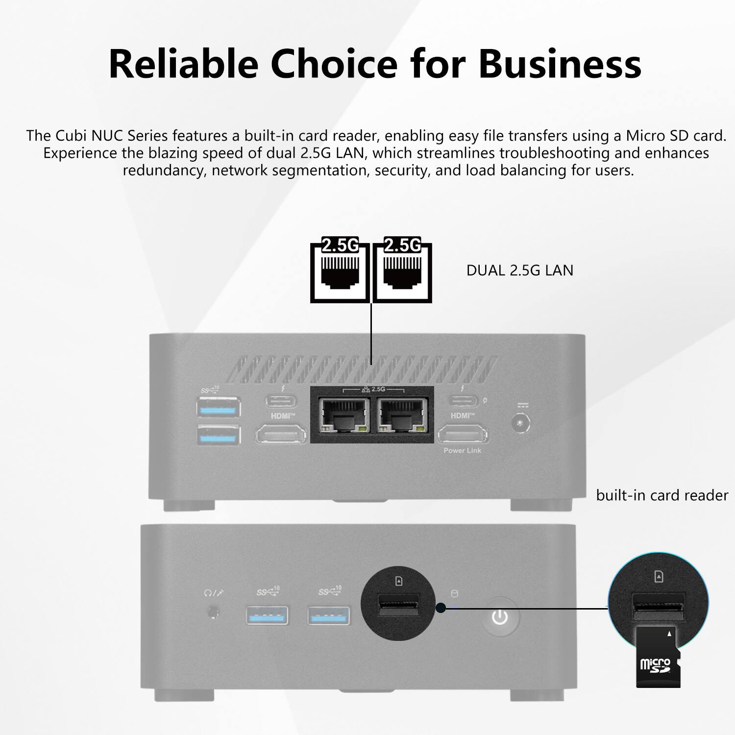 Reliable Choice for Business

The Cubi NUC Series features a built-in card reader, enabling easy file transfers using a Micro SD card. Experience the blazing speed of dual 2.5G LAN, which streamlines troubleshooting and enhances redundancy, network segmentation, security, and load balancing for users.

2.5G 2.5G DUAL 2.5G LAN

HDMI" HDM

Power Link

built-in card reader