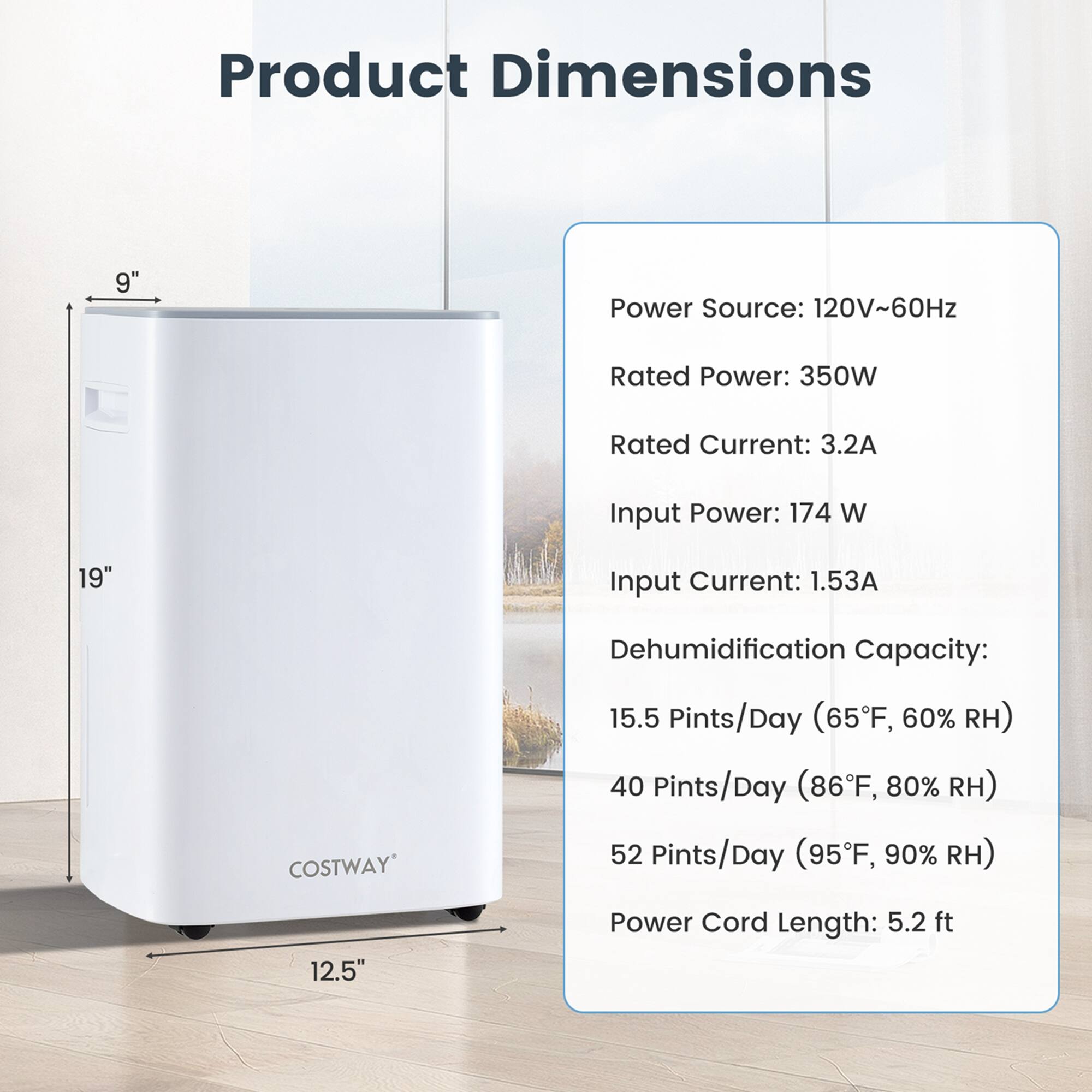Product Dimensions: 9"
Power Source: 120V~60Hz
Rated Power: 350W
Rated Current: 3.2A
Input Power: 174 W
Input Current: 1.53A
Dehumidification Capacity: 15.5 Pints/Day (65F, 60%), 40 Pints/Day (86F, 80%), 52 Pints/Day (95F, 90%)
Power Cord Length: 5.2 ft