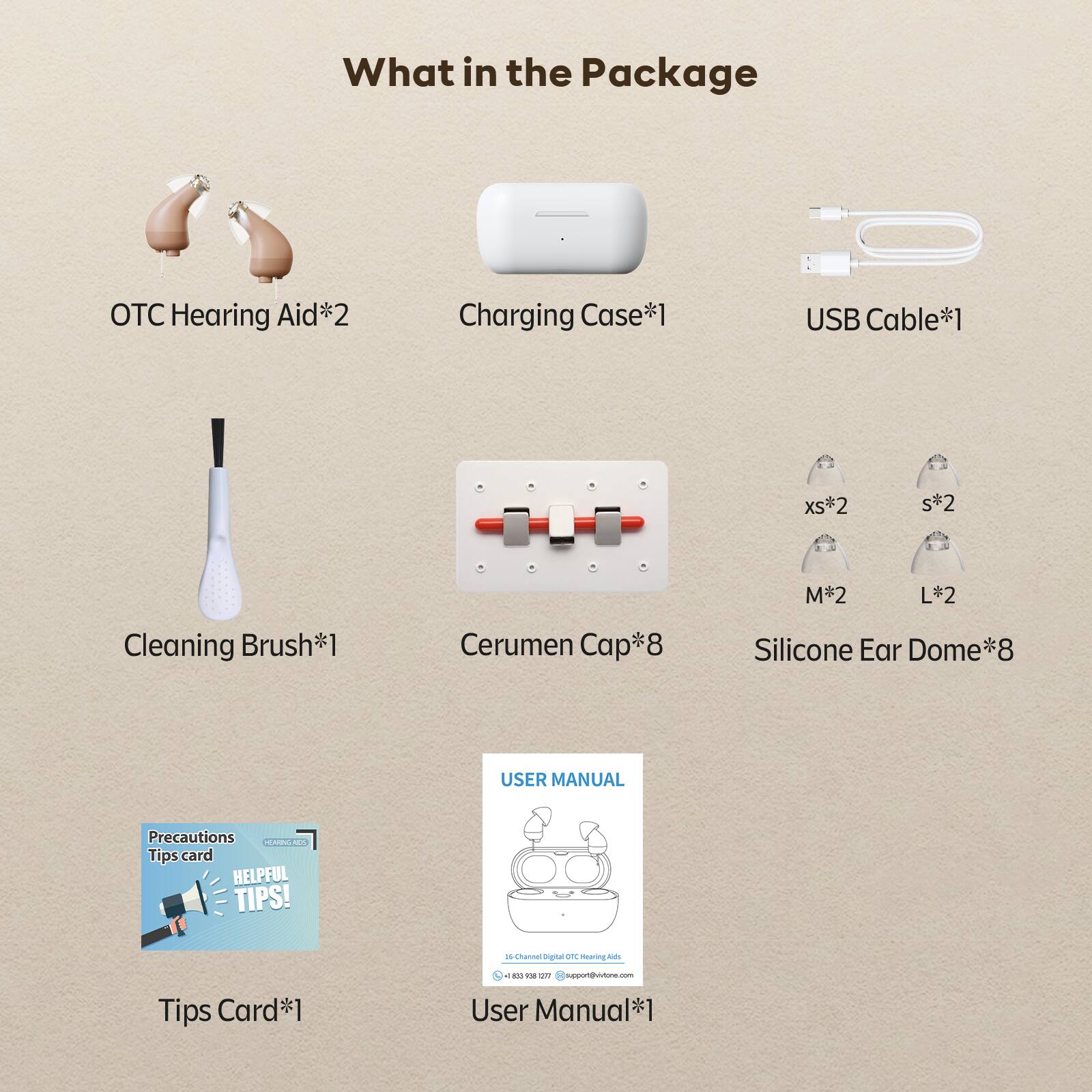What in the Package

OTC Hearing Aid*2
Charging Case*1
USB Cable*1
Cleaning Brush*1
Cerumen Cap*8
Silicone Ear Dome*8
Tips Card*1
User Manual*1