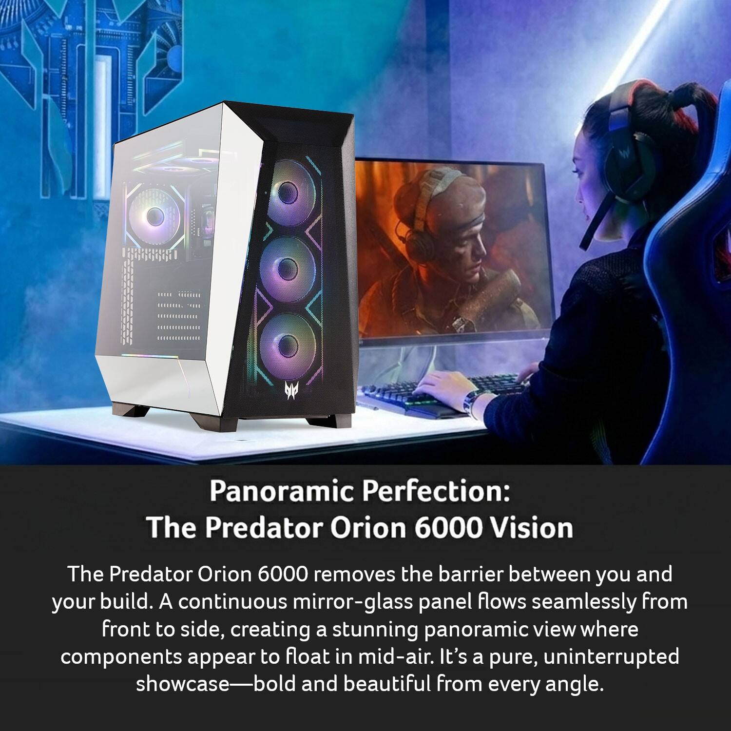 Panoramic Perfection: The Predator Orion 6000 Vision

The Predator Orion 6000 removes the barrier between you and your build. A continuous mirror-glass panel flows seamlessly from front to side, creating a stunning panoramic view where components appear to float in mid-air. It's a pure, uninterrupted showcase—bold and beautiful from every angle.
