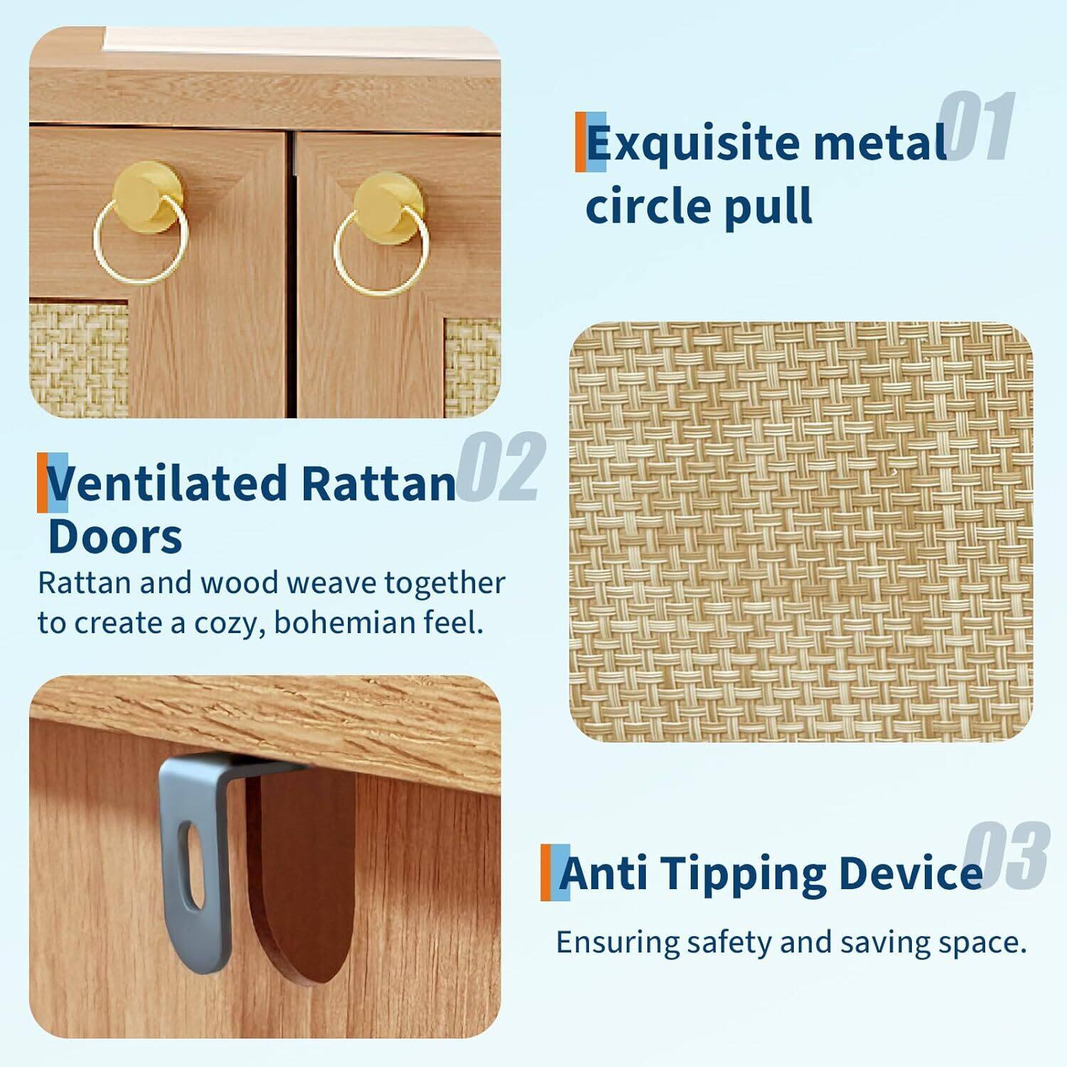 Exquisite metal circle pull  
Ventilated Rattan Doors  
Anti Tipping Device  

01  
02  
03  

Rattan and wood weave together to create a cozy, bohemian feel.  
Ensuring safety and saving space.