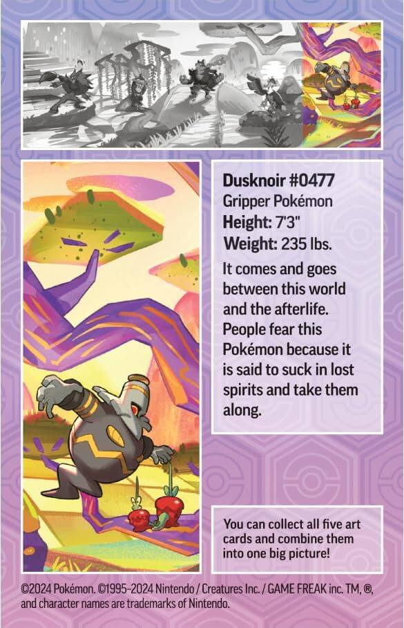 Dusknoir #0477  
Gripper Pokémon  
Height: 7'3"  
Weight: 235 lbs.  

It comes and goes between this world and the afterlife. People fear this Pokémon because it is said to suck in lost spirits and take them along.  

You can collect all five art cards and combine them into one big picture!  

©2024 Pokémon. ©1995-2024 Nintendo / Creatures Inc. / GAME FREAK inc. TM, ®, and character names are trademarks of Nintendo.
