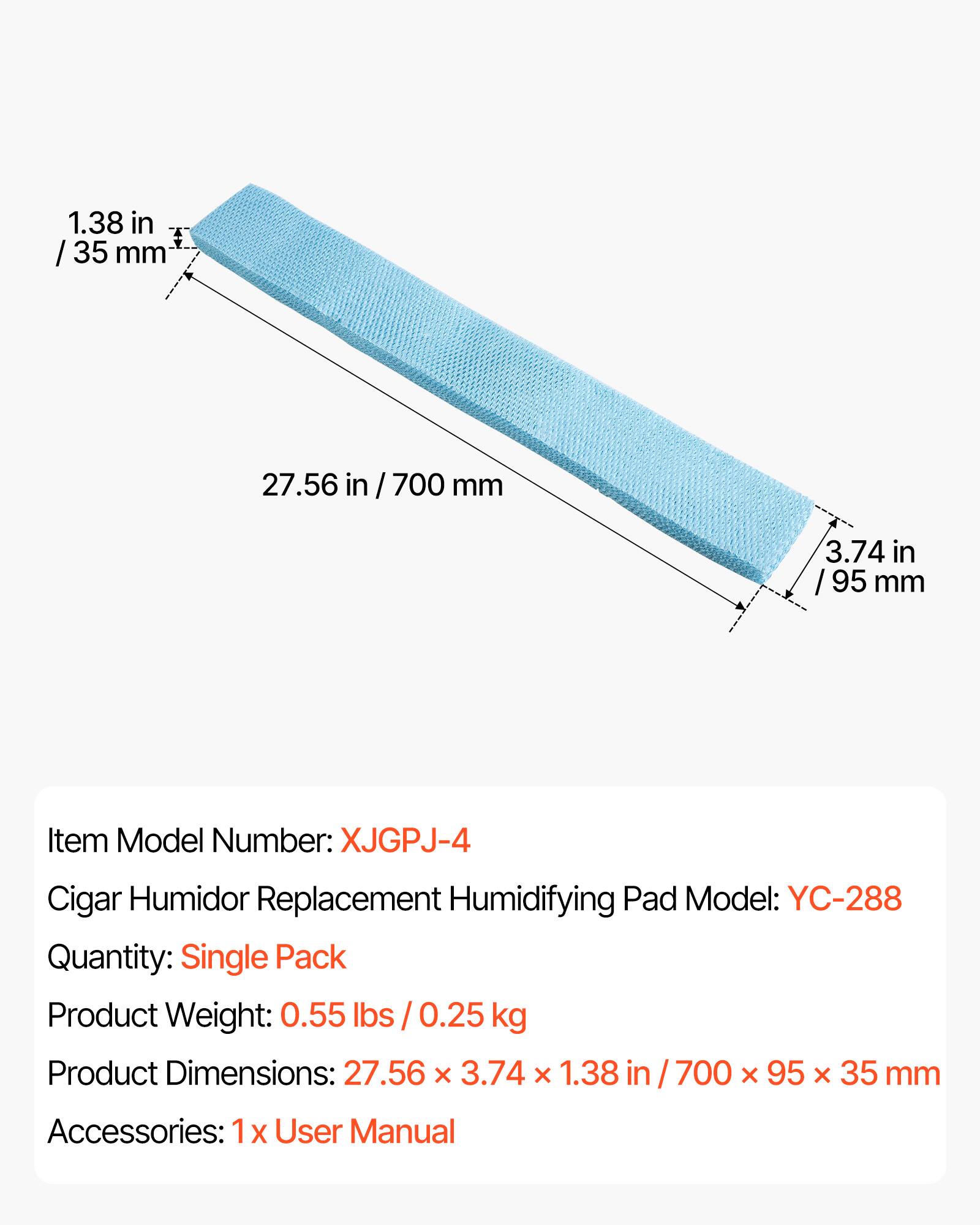 1.38 in / 35 mm  
27.56 in / 700 mm  
3.74 in / 95 mm  

Item Model Number: XJGPJ-4  
Cigar Humidor Replacement Humidifying Pad Model: YC-288  
Quantity: Single Pack  
Product Weight: 0.55 lbs / 0.25 kg  
Product Dimensions: 27.56 x 3.74 x 1.38 in / 700 x 95 x 35 mm  
Accessories: 1 x User Manual