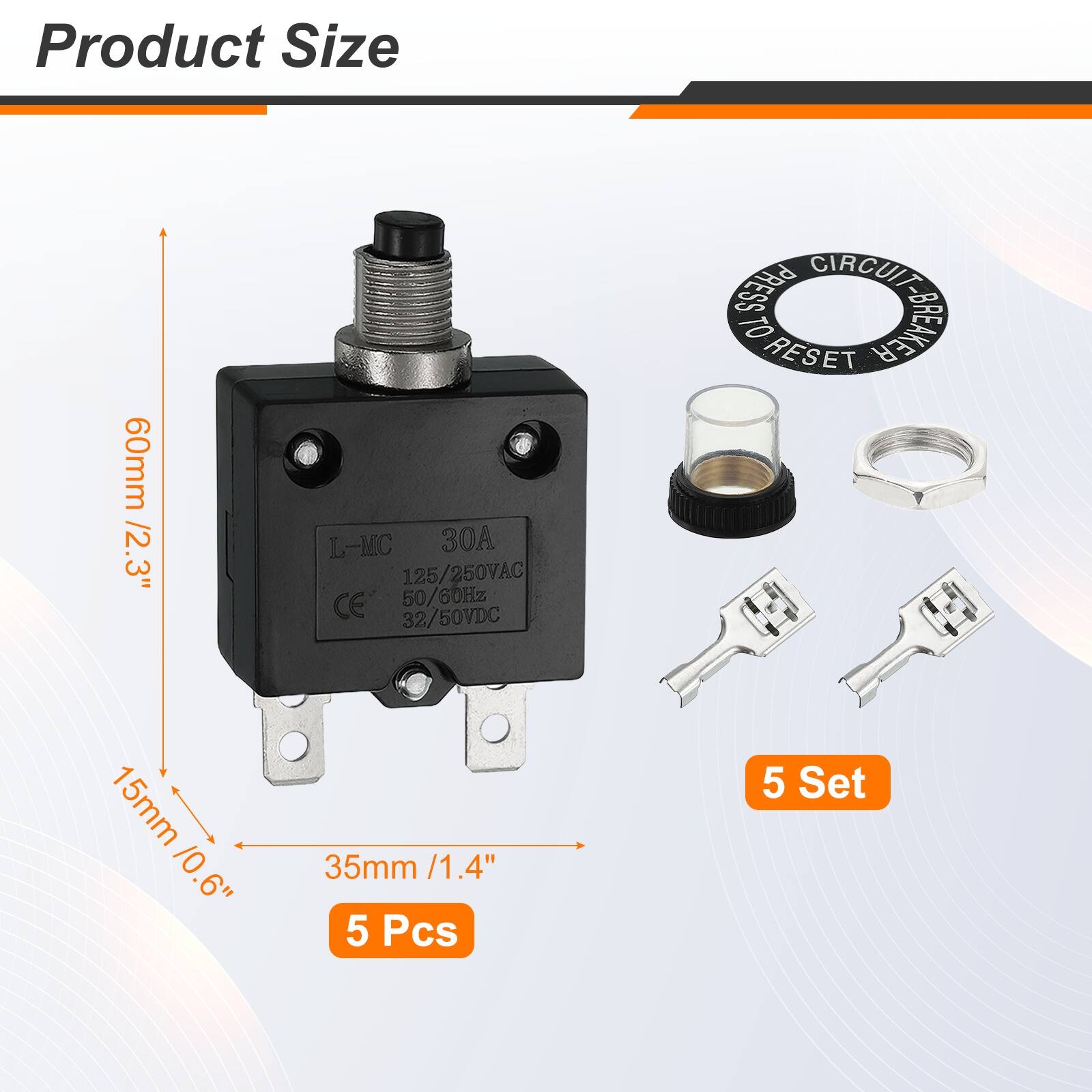 Product Size: 60mm / 2.3"  
L-MC 30A  
125/250VAC  
CE  
50/60Hz  
32/50VDC  
PRESS CIRCUIT TO RESET  
SREUE BREAKER  
15mm / 0.6"  
35mm / 1.4"  
5 Pcs  
5 Set