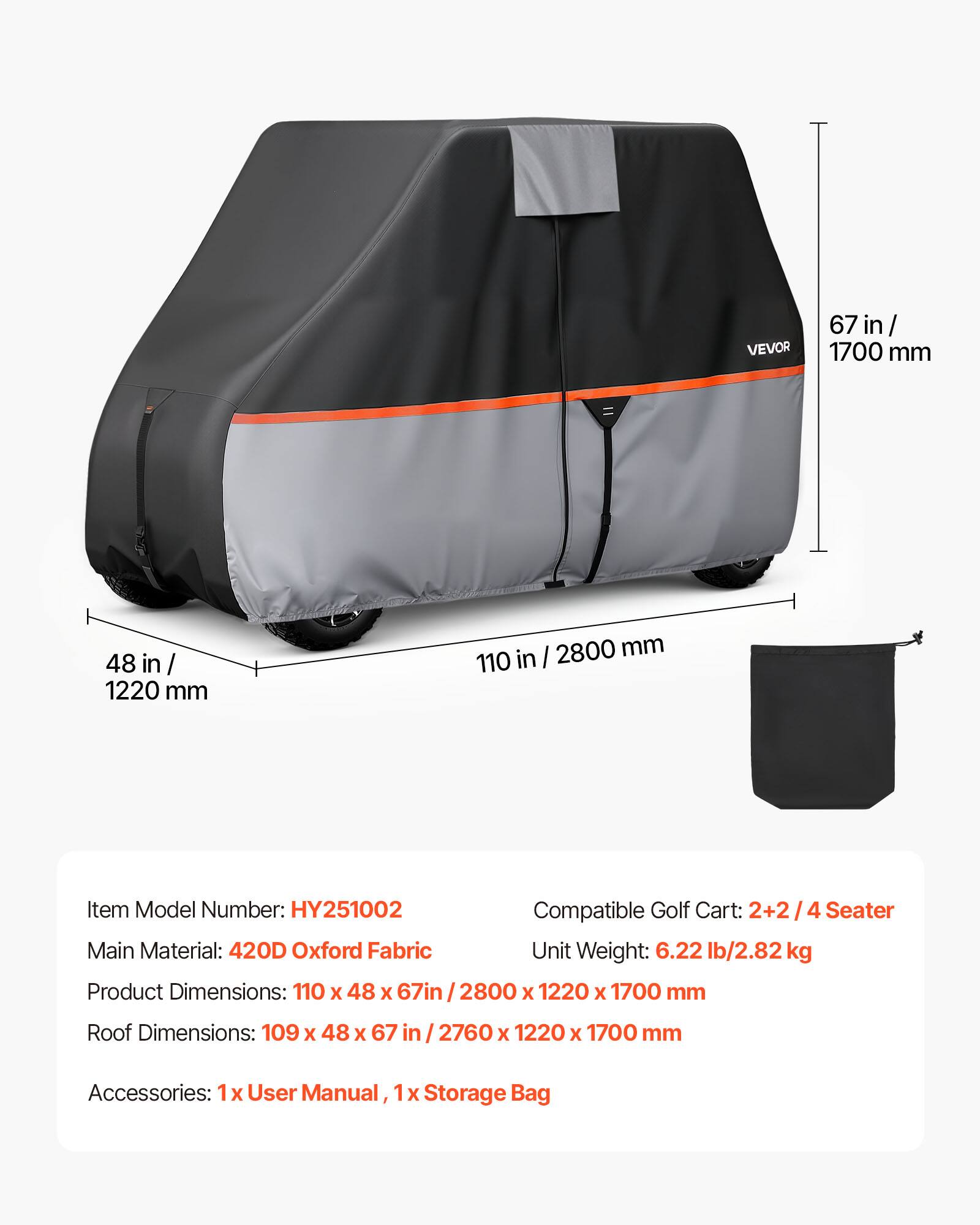 VEVOR 67 in / 1700 mm 48 in / 1220 mm 110 in / 2800 mm

Item Model Number: HY251002

Compatible Golf Cart: 2+2 / 4 Seater

Main Material: 420D Oxford Fabric

Unit Weight: 6.22 lb / 2.82 kg

Product Dimensions: 110 x 48 x 67 in / 2800 x 1220 x 1700 mm

Roof Dimensions: 109 x 48 x 67 in / 2760 x 1220 x 1700 mm

Accessories: 1 x User Manual, 1 x Storage Bag