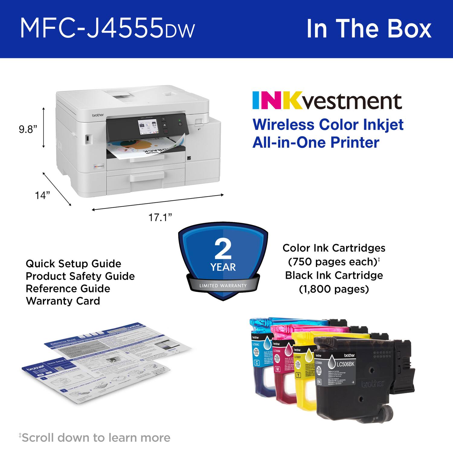 MFC-J4555DW In The Box

9.8"

Geother NKvestment Wireless Color Inkjet All-in-One Printer

14"

17.1"

Quick Setup Guide
Product Safety Guide
Reference Guide
Warranty Card

2 YEAR LIMITED WARRANTY

Color Ink Cartridges (750 pages each)*
Black Ink Cartridge (1,800 pages)

*Scroll down to learn more