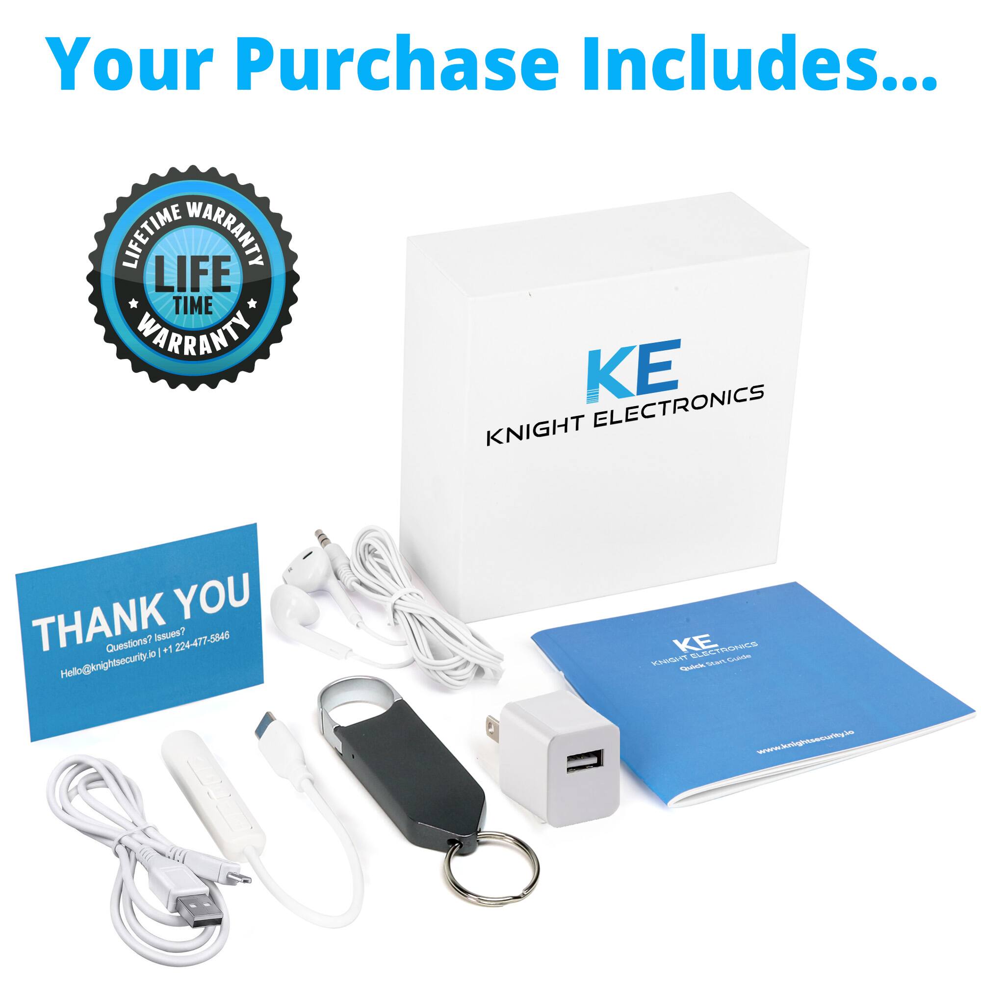 Your Purchase Includes...

LIFETIME WARRANTY

KE
KNIGHT ELECTRONICS

THANK YOU
Questions? Issues?
Hello@knightsecurity.io | +1 224-477-5846

KE
KNIGHT ELECTRONICS
Quick Start Guide
www.knightsecurity.io