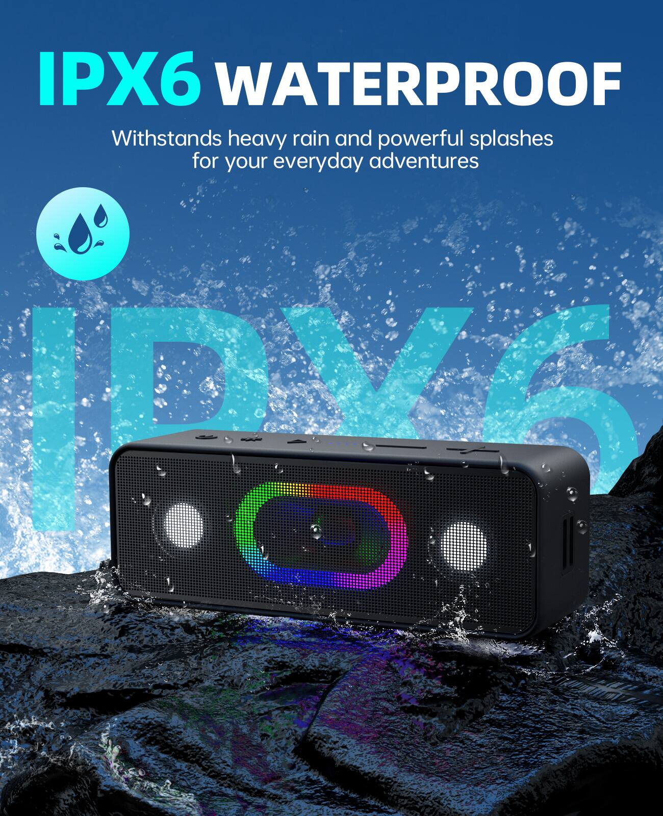 IPX6 WATERPROOF  
Withstands heavy rain and powerful splashes for your everyday adventures