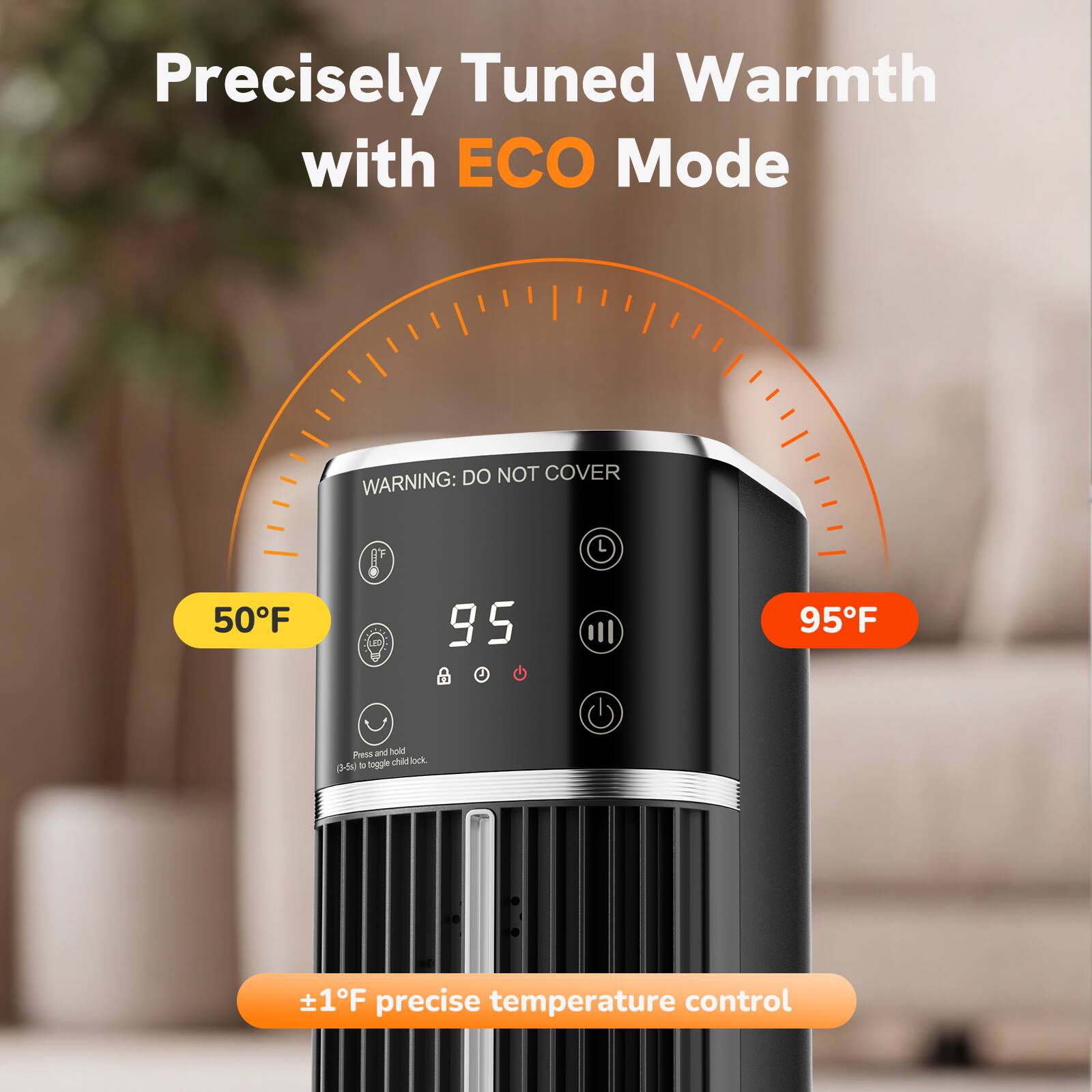 Precisely Tuned Warmth with ECO Mode

DO NOT COVER WARNING:

50°F
95°F

Press and hold to toggle child lock. (3-5s)

+1°F precise temperature control