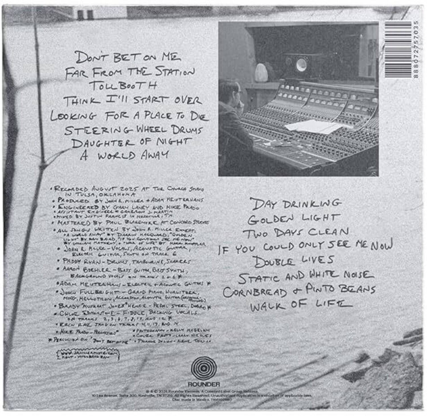 Don't Bet on Me  
Far From the Station  
Toll Booth  
Think I'll Start Over  
Looking for a Place to Die  
Steering Wheel Drums  
Daughter of Night  
A World Away  

Recorded August 2025 at The Church Studio in Tulsa, Oklahoma  
Produced by John R. Miller & Adam Meuterhans  
Mixed by John R. Miller  
Mastered by Paul Bullock at Connoisseur Studios  
All Music by John R. Miller  
All Vocals by John R. Miller  
Additional Vocals by:  
- John R. Miller  
- Aaron Beshler - Bass Guitar  
- Paddy Ryan - Drums, Tambourine, Shakers  
- Adam Meuterhans - Background Vocals  
- John Fullbright - Grand Piano, Vocals  
- Brady Nutt - "The House" - Percussion, Drums  
- Charlie Eubank - Fiddle, Background Vocals  
- Mike Pat Proctor - Percussion  

Day Drinking  
Golden Light  
Two Days Clean  
If You Could Only See Me Now  
Double Lives  
Static and White Noise  
Cornbread & Pinto Beans  
Walk of Life  

Rounder