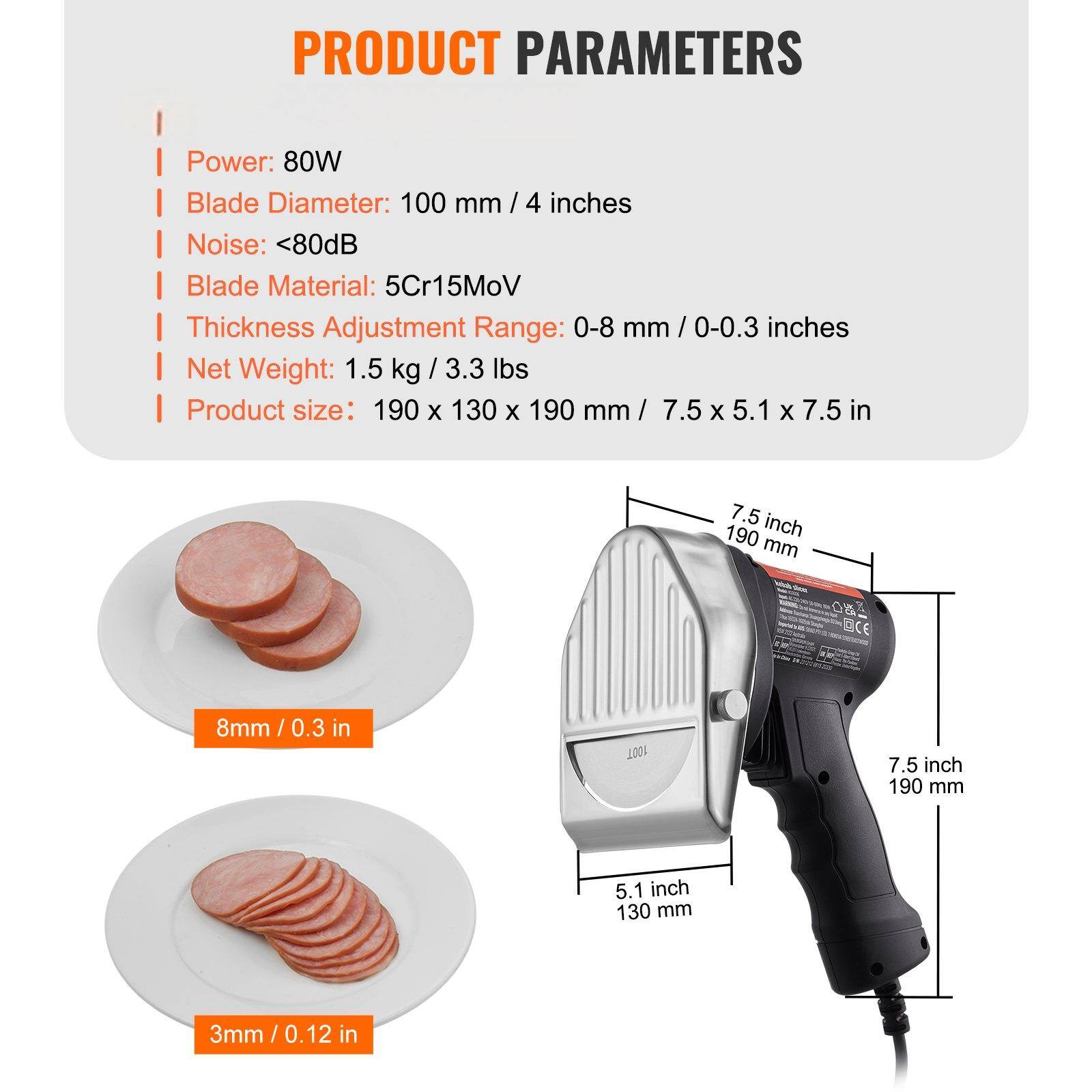 PRODUCT PARAMETERS

- Power: 80W
- Blade Diameter: 100 mm / 4 inches
- Noise: <80dB
- Blade Material: 5Cr15MoV
- Thickness Adjustment Range: 0-8 mm / 0-0.3 inches
- Net Weight: 1.5 kg / 3.3 lbs
- Product size: 190 x 130 x 190 mm / 7.5 x 5.1 x 7.5 in

7.5 inch / 190 mm
5.1 inch / 130 mm

8mm / 0.3 in
3mm / 0.12 in