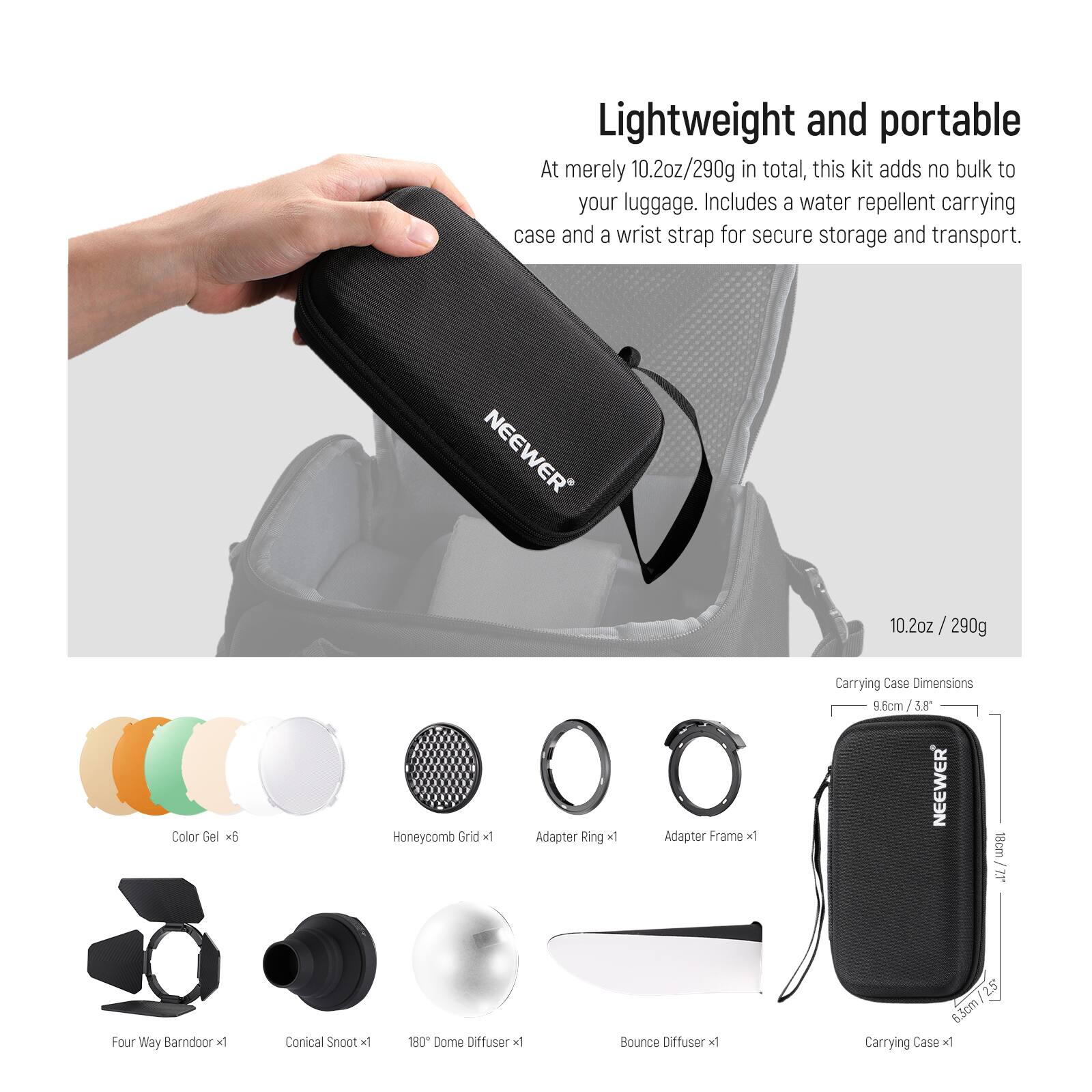 Lightweight and portable  
At merely 10.2oz/290g in total, this kit adds no bulk to your luggage. Includes a water repellent carrying case and a wrist strap for secure storage and transport.

NEEWER  
Color Gel x6  
Honeycomb Grid x1  
Adapter Ring x1  
Adapter Frame x1  
Four Way Barn Door x1  
Conical Snoot x1  
180° Dome Diffuser x1  
Bounce Diffuser x1  
Carrying Case x1  

Carrying Case Dimensions: 9.6cm / 3.8" x 18cm / 7.1"