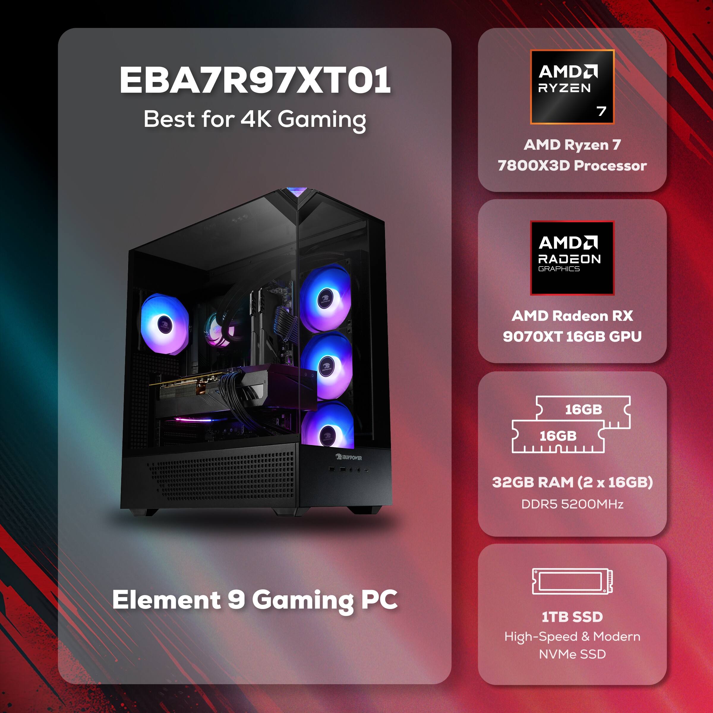 EBA7R97XT01 Best for 4K Gaming

AMD Ryzen 7 7800X3D Processor

AMD Radeon RX 9070XT 16GB GPU

32GB RAM (2 x 16GB) DDR5 5200MHz

1TB SSD High-Speed & Modern NVMe SSD

Element 9 Gaming PC