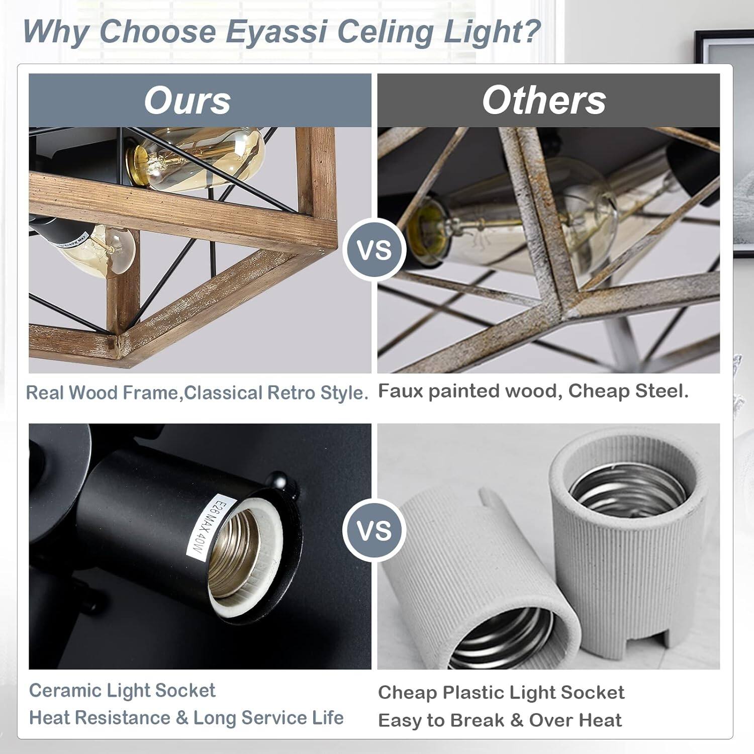 Why Choose Eyassi Ceiling Light?

Ours
Others
VS

Real Wood Frame, Classical Retro Style. Faux painted wood, Cheap Steel.

E26 MAX 40W

VS

Ceramic Light Socket Heat Resistance & Long Service Life

Cheap Plastic Light Socket Easy to Break & Over Heat