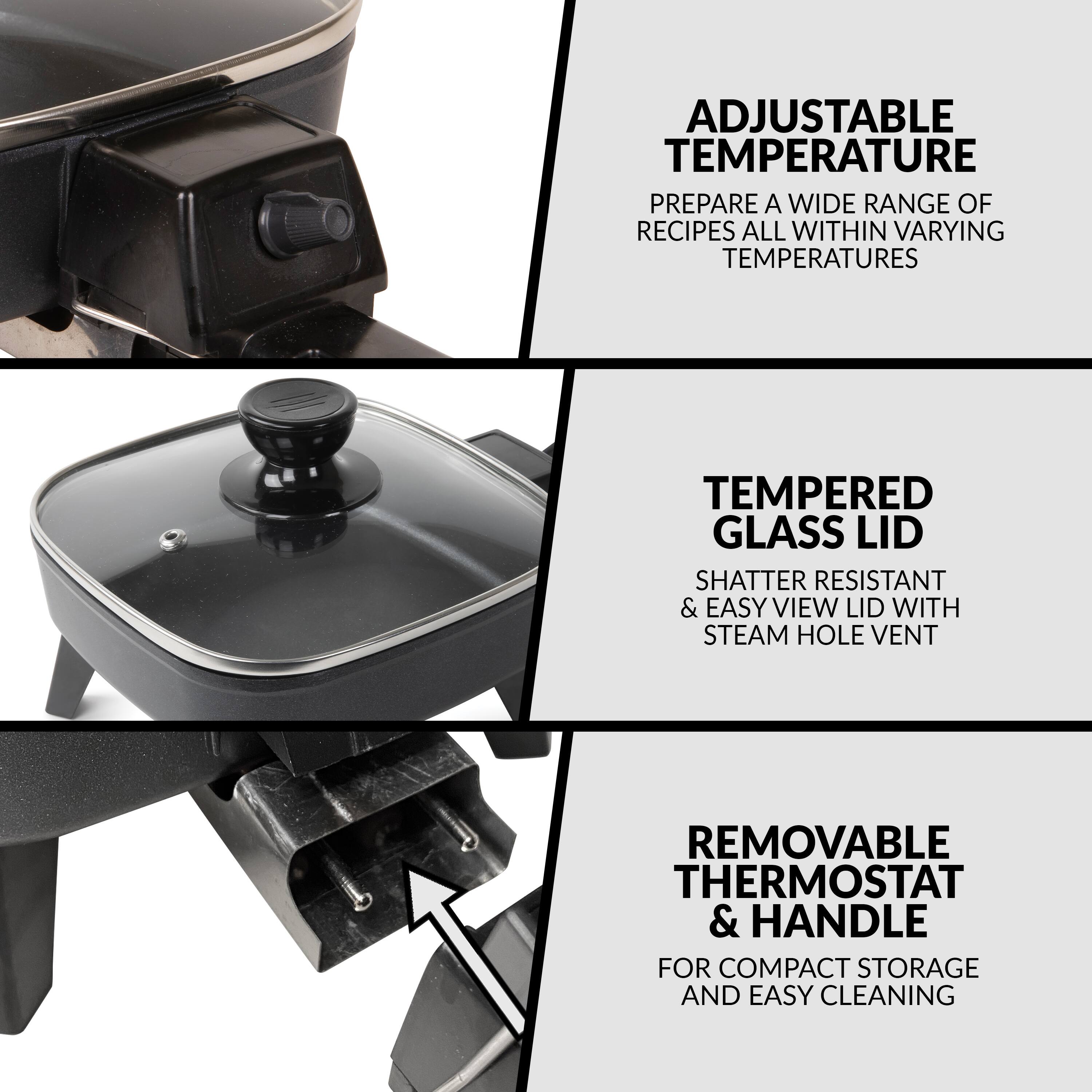 ADJUSTABLE TEMPERATURE  
PREPARE A WIDE RANGE OF RECIPES ALL WITHIN VARYING TEMPERATURES

TEMPERED GLASS LID  
SHATTER RESISTANT & EASY VIEW LID WITH STEAM HOLE VENT

REMOVABLE THERMOSTAT & HANDLE  
FOR COMPACT STORAGE AND EASY CLEANING