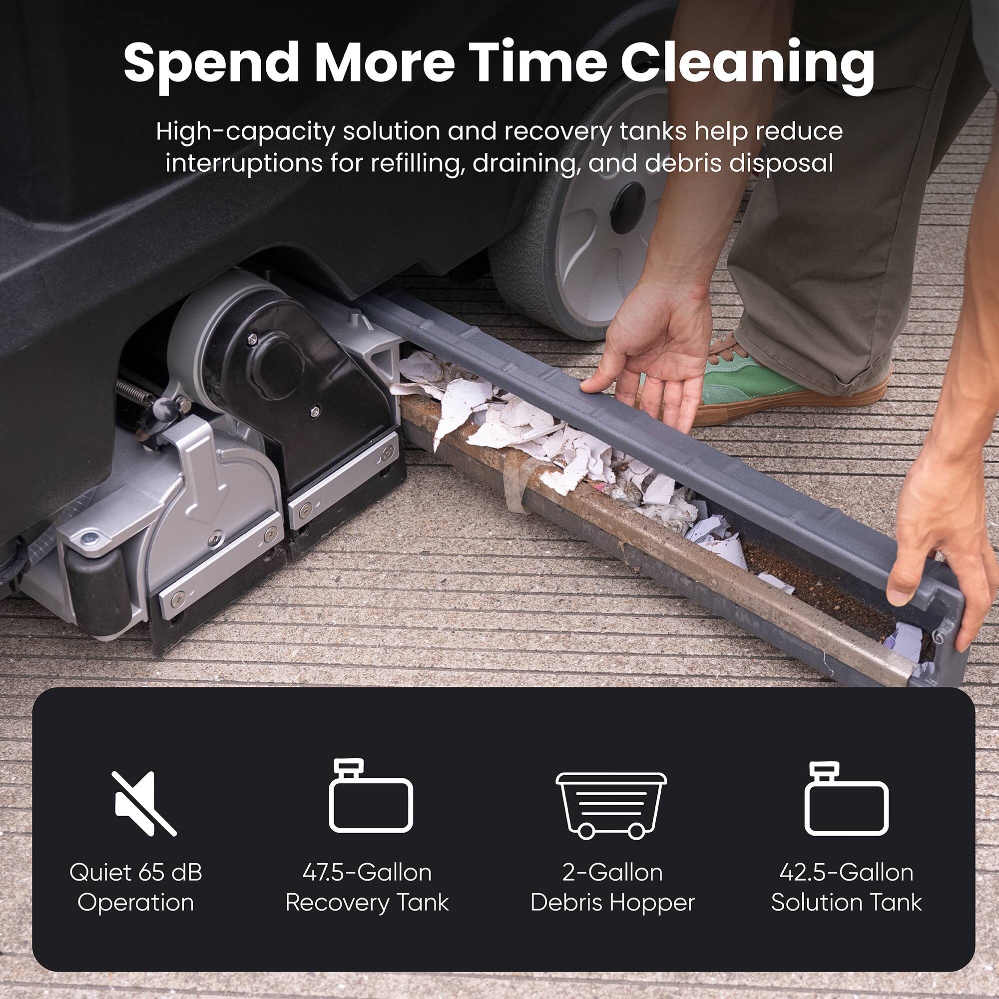Spend More Time Cleaning

High-capacity solution and recovery tanks help reduce interruptions for refilling, draining, and debris disposal

Quiet 65 dB Operation

47.5-Gallon Recovery Tank

2-Gallon Debris Hopper

42.5-Gallon Solution Tank