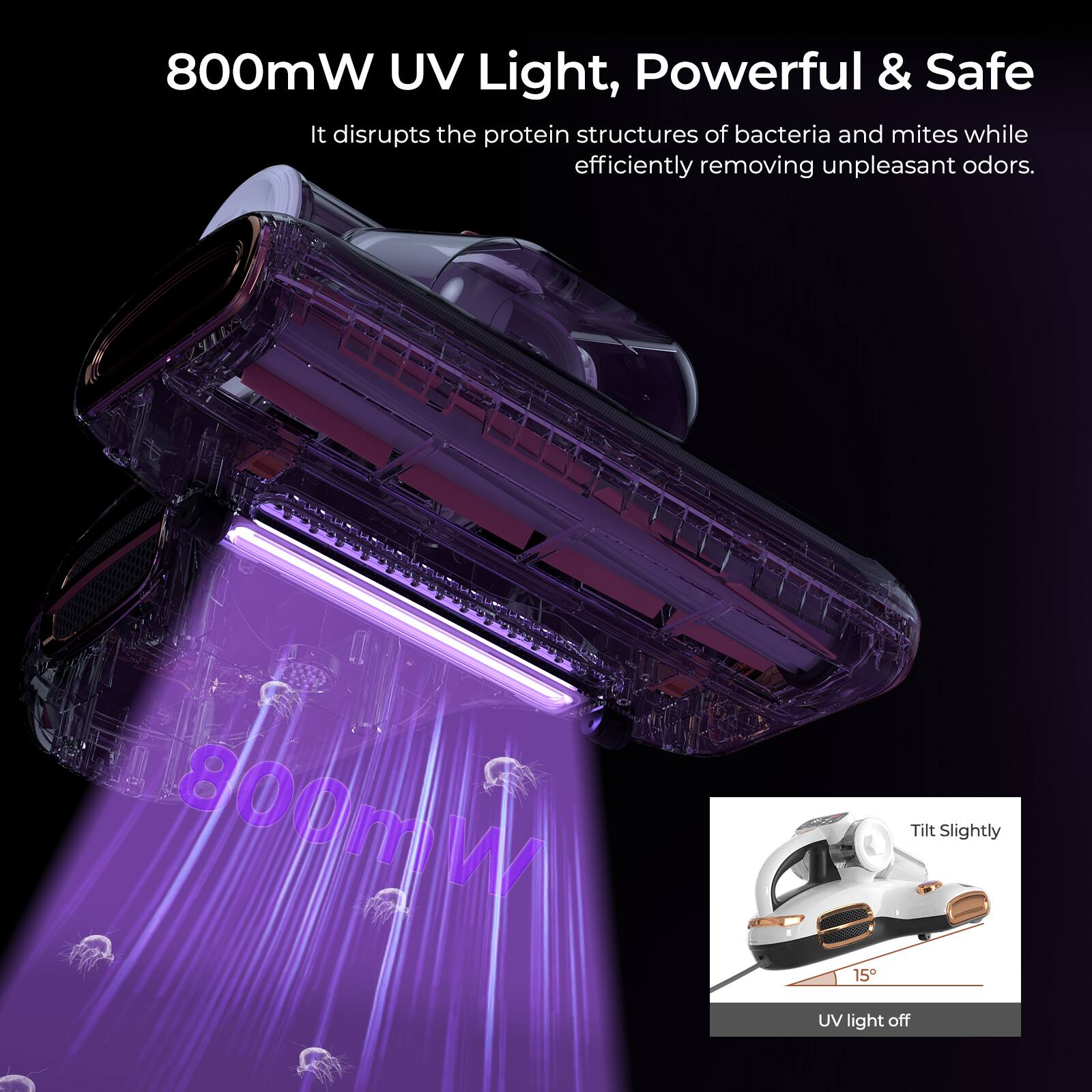 800mW UV Light, Powerful & Safe: It disrupts the protein structures of bacteria and mites while efficiently removing unpleasant odors. Tilt slightly to turn on the 800mW UV light.